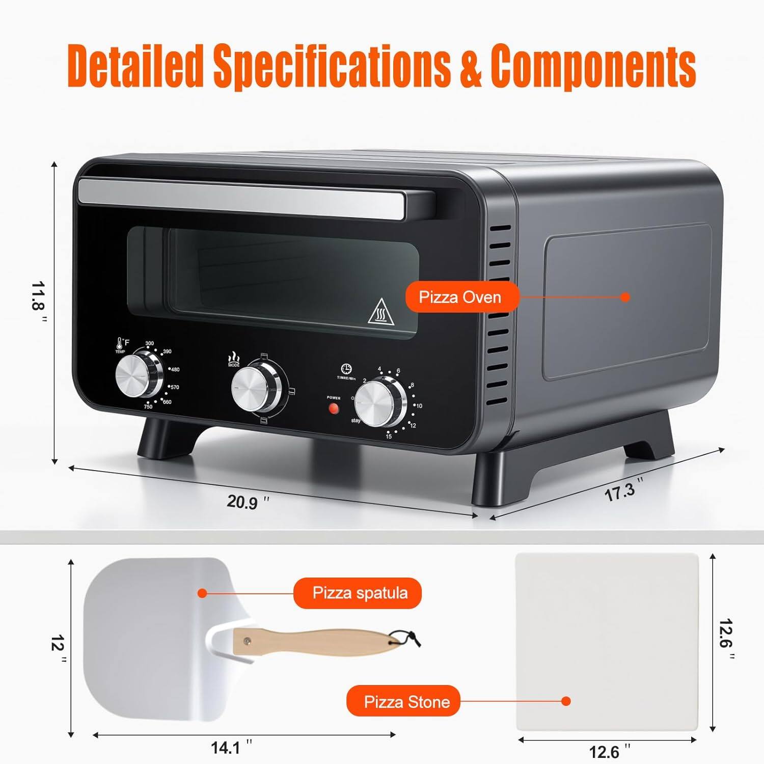 Detailed Specifications & Components

Pizza Oven  
- Height: 11.8"  
- Width: 20.9"  
- Depth: 17.3"  

Pizza Spatula  
- Length: 12"  
- Width: 14.1"  

Pizza Stone  
- Length: 12.6"  
- Width: 12.6"