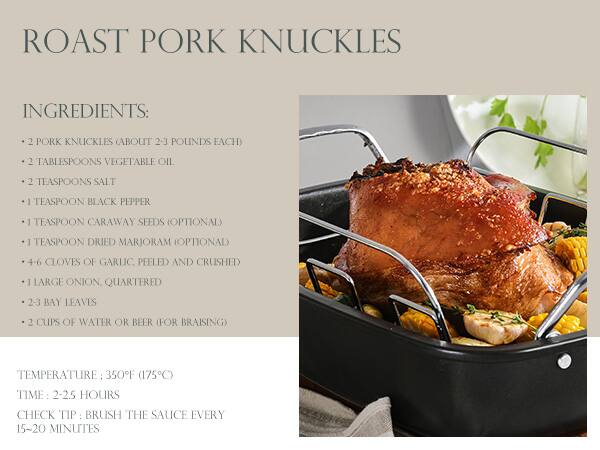 ROAST PORK KNUCKLES

**INGREDIENTS:**
- 2 PORK KNUCKLES (ABOUT 2-3 POUNDS EACH)
- 2 TABLESPOONS VEGETABLE OIL
- 2 TEASPOONS SALT
- 1 TEASPOON BLACK PEPPER
- 1 TEASPOON CARAWAY SEEDS (OPTIONAL)
- 1 TEASPOON DRIED MARJORAM (OPTIONAL)
- 4-6 CLOVES OF GARLIC, PEELLED AND CRUSHED
- 1 LARGE ONION, QUARTERED
- 2-3 BAY LEAVES
- 2 CUPS OF WATER OR BEER (FOR BRAISING)

**TEMPERATURE:** 350°F (175°C)

**TIME:** 2-2.5 HOURS

**CHECK TIP:** BRUSH THE SAUCE EVERY 15-20 MINUTES