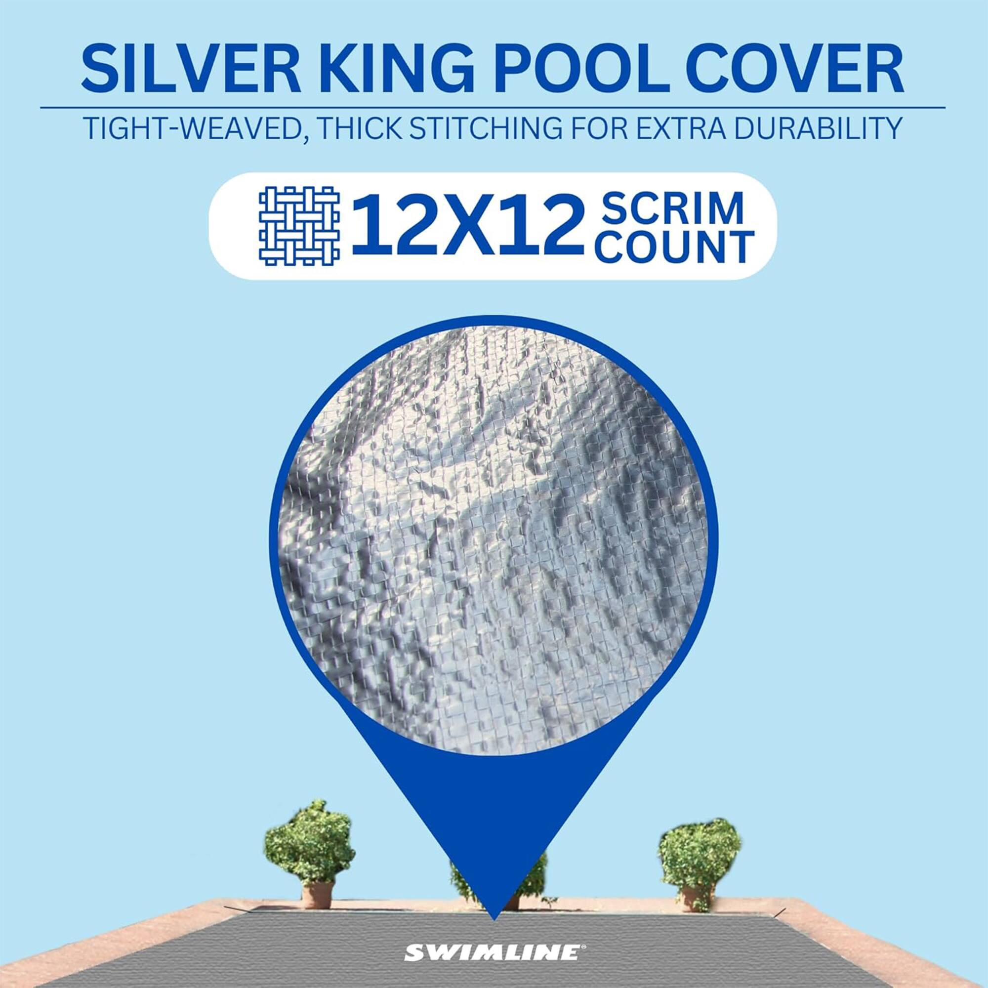 SILVER KING POOL COVER  
TIGHT-WEAVED, THICK STITCHING FOR EXTRA DURABILITY  
12X12 SCRIM COUNT  
SWIMLINE