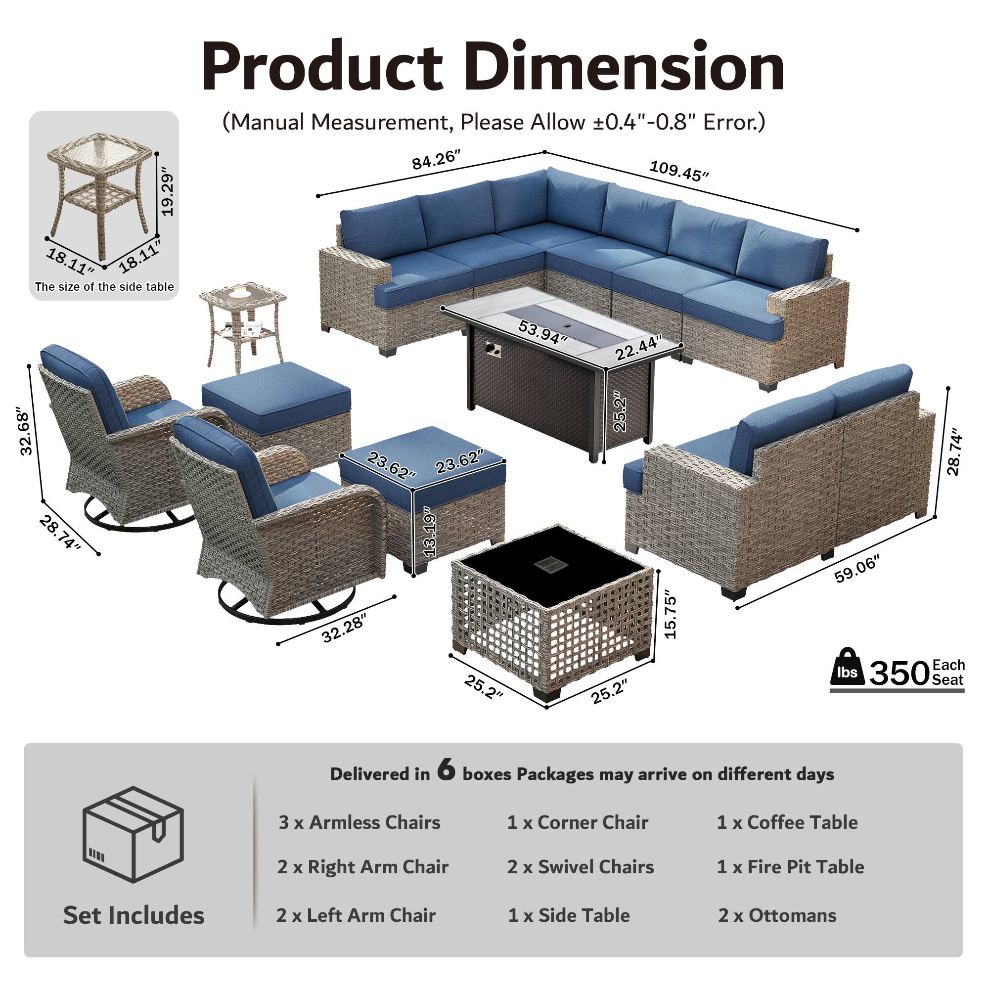 Product Dimension (Manual Measurement, Please Allow 0.4"-0.8" Error.)  
84.26" 109.45" 19.29" 18.11" 18.11"  
The size of the side table 32.68" 28.74" 28.74" 53.94" 22.44" 25.2" 23.62" 23.62" 13.19" 32.28" 15.75" 25.2" 25.2" 74" 28" 59.06"  
Each Seat 350 lbs  
Delivered in 6 boxes  
Packages may arrive on different days  
3 x Armless Chairs  
1 x Corner Chair  
1 x Coffee Table  
2 x Right Arm Chair  
2 x Swivel Chairs  
1 x Fire Pit Table  
Set Includes  
2 x Left Arm Chair  
1 x Side Table  
2 x Ottomans