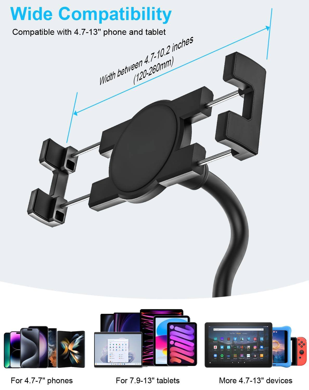 Wide Compatibility

Compatible with 4.7-13" phone and tablet

Width between 4.7-10.2 inches (120-260mm)

For 4.7-7" phones

For 7.9-13" tablets

More 4.7-13" devices