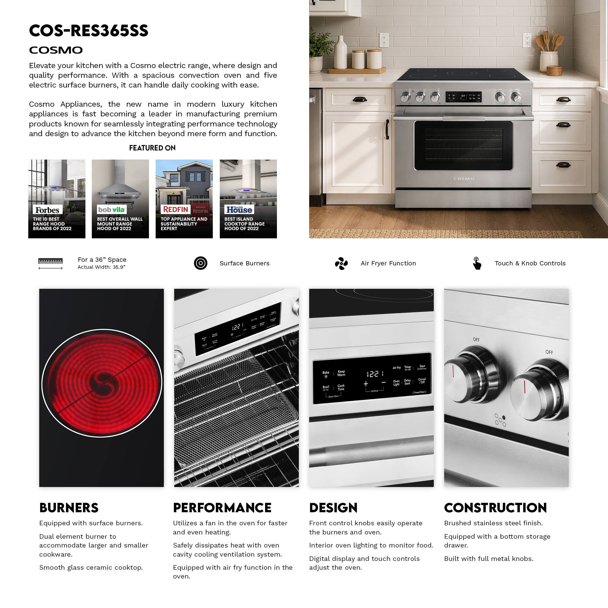 COS-RES365SS  
COSMO  

Elevate your kitchen with a Cosmo electric range, where design and quality performance. With a spacious convection oven and five electric surface burners, it can handle daily cooking with ease. Cosmo Appliances, the new name in modern luxury kitchen appliances, is fast becoming a leader in manufacturing premium products known for seamlessly integrating performance technology and design to advance the kitchen beyond mere form and function.  

FEATURED ON  
- Forbes: BEST RANGE HOOD BRANDS OF 2022  
- bob vila: BEST OVERALL WALL RANGE HOOD OF 2022  
- REDFIN: TOP APPLIANCE AND SUSTAINABILITY EXPERT  
- House: COOKTOP RANGE HOOD OF 2022  

For a 36" Space  
Actual Width: 35.9"  

Surface Burners  
Air Fryer Function  
Touch & Knob Controls  

BURNERS  
Equipped with surface burners.  
Dual element burner to accommodate larger and smaller cookware.  
Smooth glass ceramic cooktop.  

PERFORMANCE  
Utilizes a fan in the oven for faster and even heating.  
Safety dissipates heat with oven cavity cooling ventilation system