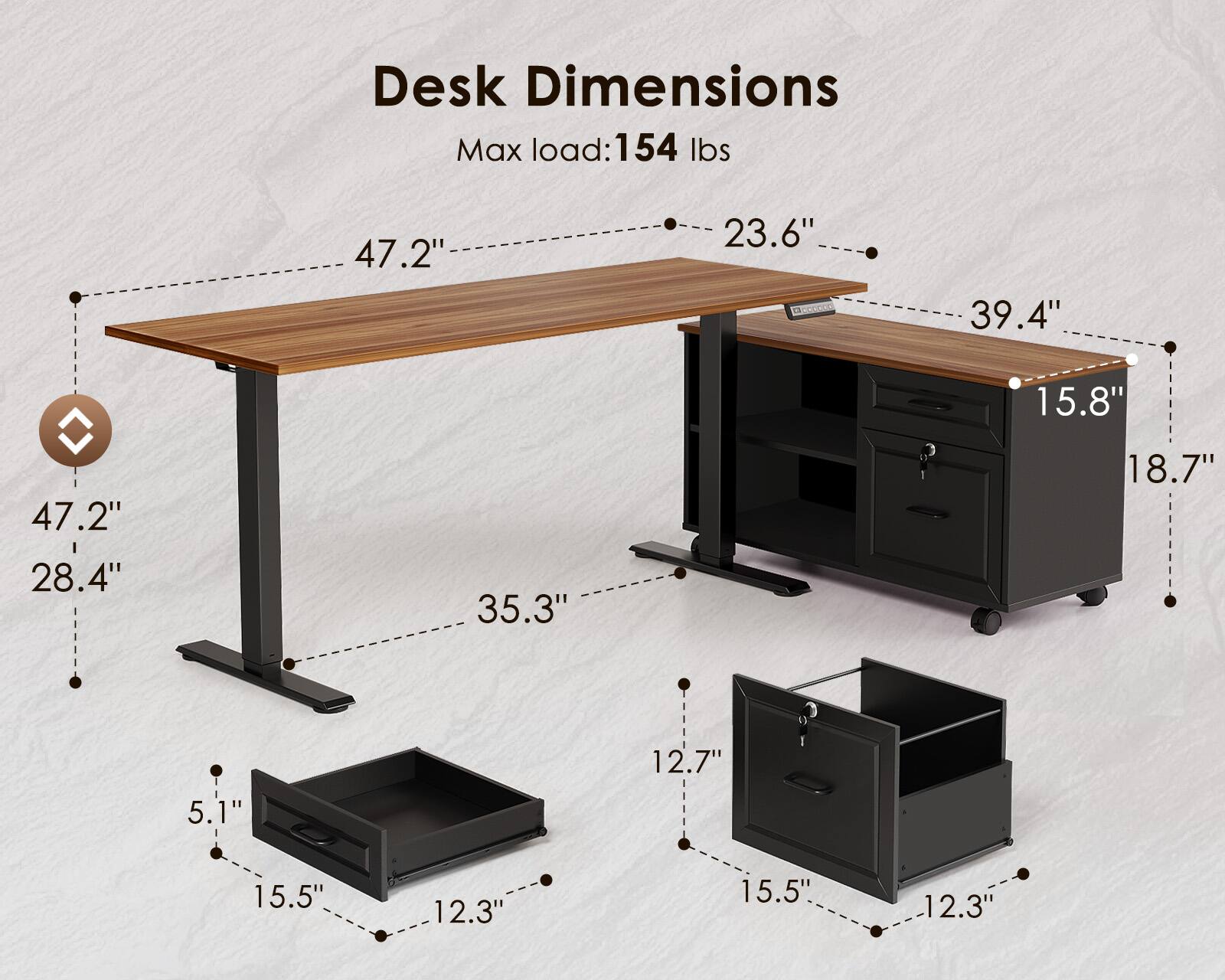 Desk Dimensions  
Max load: 154 lbs  
47.2" x 23.6"  
39.4" x 15.8"  
47.2" x 28.4"  
35.3" x 18.7"  
12.7" x 5.1"  
15.5" x 12.3"  
15.5" x 12.3"