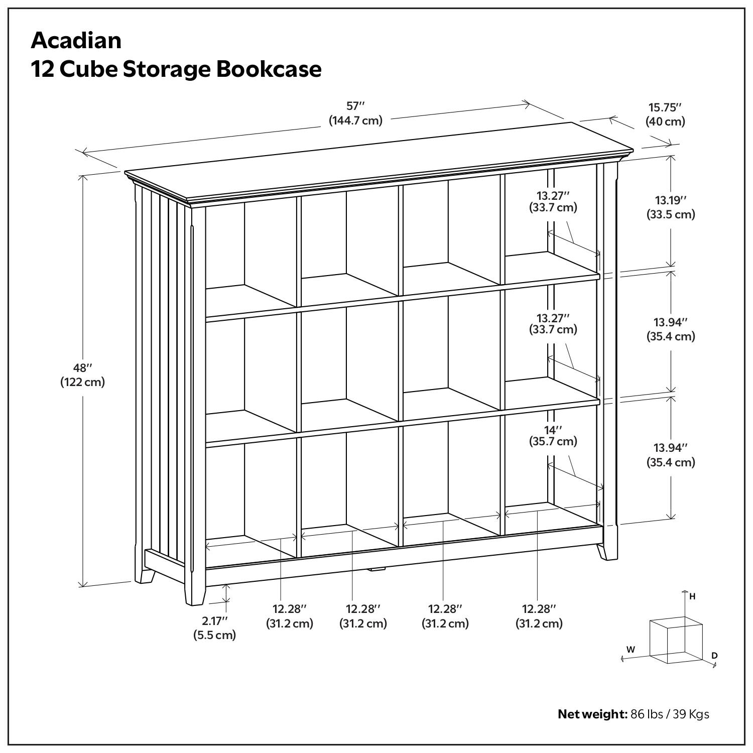 Acadian 12 Cube Storage Bookcase

- Height: 57" (144.7 cm)
- Width: 15.75" (40 cm)
- Depth: 13.27" (33.7 cm)
- Shelf Dimensions:
  - 13.19" (33.5 cm) x 13.27" (33.7 cm) x 13.94" (35.4 cm)
  - 14" (35.7 cm) x 13.94" (35.4 cm)
- Base Dimensions: 12.28" (31.2 cm) x 12.28" (31.2 cm) x 12.28" (31.2 cm)
- Overall Dimensions: 48" (122 cm) x 15.75" (40 cm) x 57" (144.7 cm)
- Net weight: 86 lbs / 39 Kgs