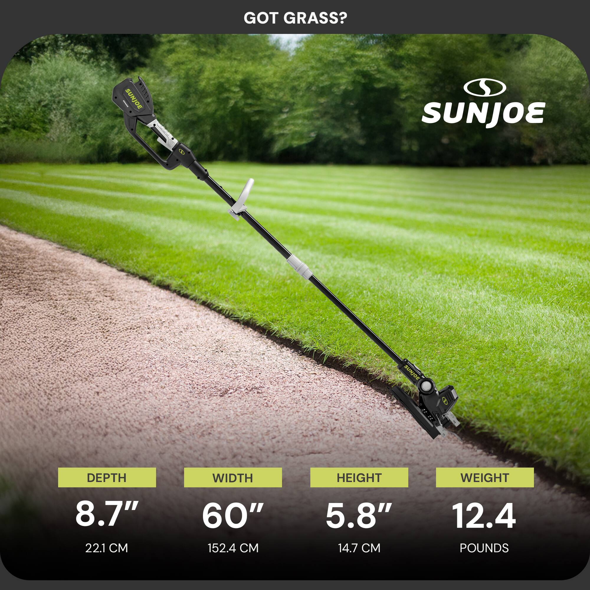GOT GRASS?  
SUNJOE  

DEPTH 8.7" (22.1 CM)  
WIDTH 60" (152.4 CM)  
HEIGHT 5.8" (14.7 CM)  
WEIGHT 12.4 POUNDS