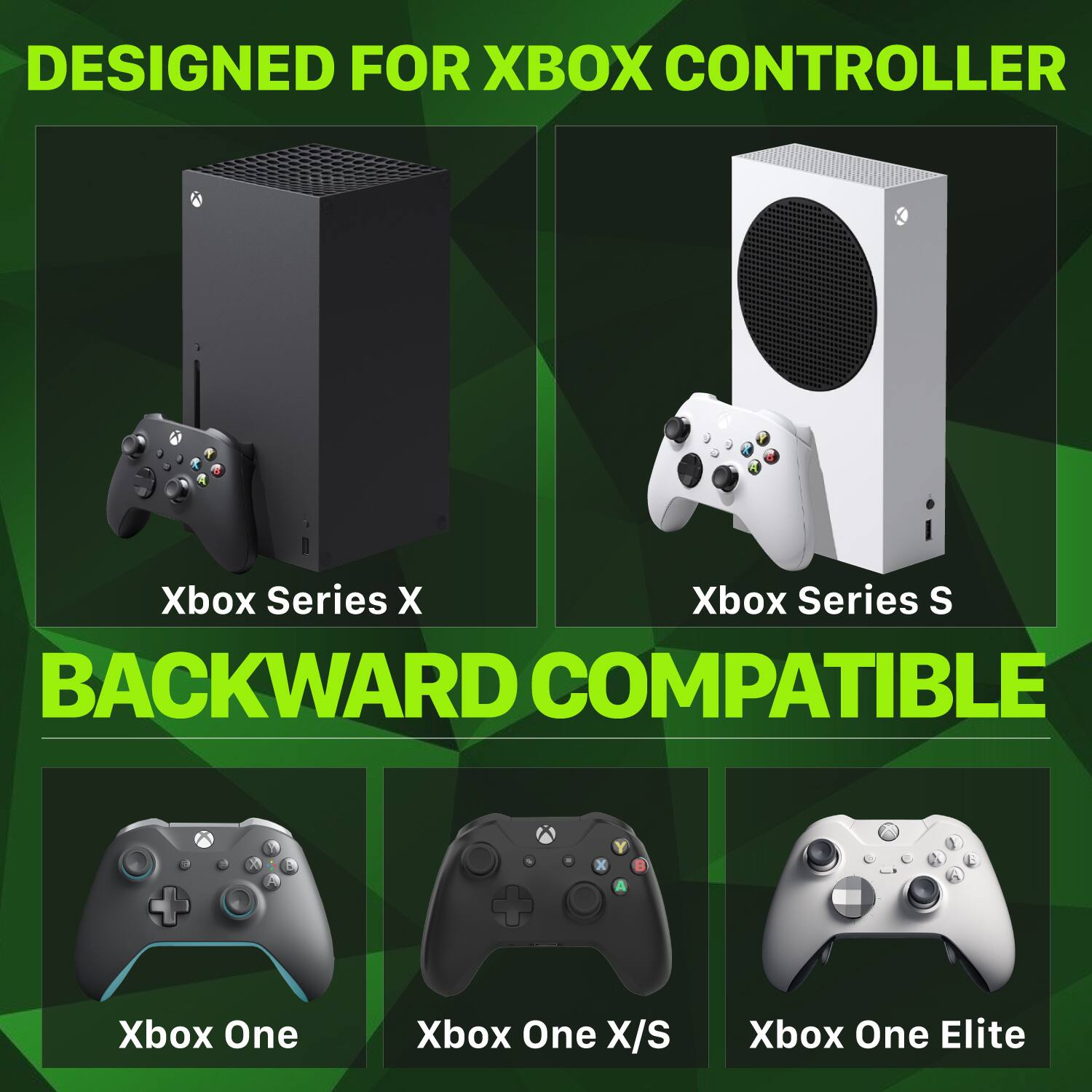 DESIGNED FOR XBOX CONTROLLER

Xbox Series X
Xbox Series S
BACKWARD COMPATIBLE

Xbox One
Xbox One X/S
Xbox One Elite