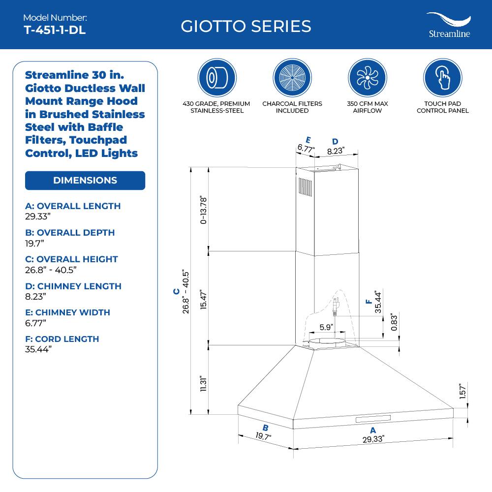Model Number: T-451-1-DL GIOTTO SERIES Streamline 30 in. Giotto Ductless Wall Mount Range Hood in Brushed Stainless Steel with Baffle Filters, Touchpad Control, LED Lights 450 GRADE, PREMIUM CHARCOAL FILTERS 350 CFM MAX STAINLESS-STEEL INCLUDED AIRFLOW TOUCH PAD CONTROL PANEL DIMENSIONS A: OVERALL LENGTH 29.33" B: OVERALL DEPTH 19.7" C: OVERALL HEIGHT 26.8" - 40.5" D: CHIMNEY LENGTH 8.23" E: CHIMNEY WIDTH 6.77" F: CORD LENGTH 35.44"