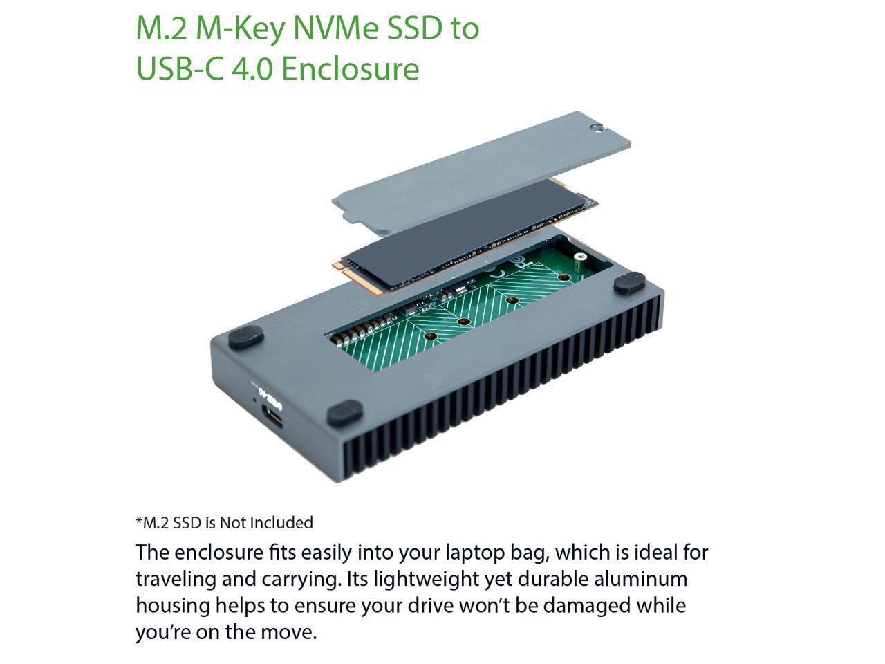 M.2 M-Key NVMe SSD to USB-C 4.0 Enclosure

*M.2 SSD is Not Included

The enclosure fits easily into your laptop bag, which is ideal for traveling and carrying. Its lightweight yet durable aluminum housing helps to ensure your drive won't be damaged while you're on the move.