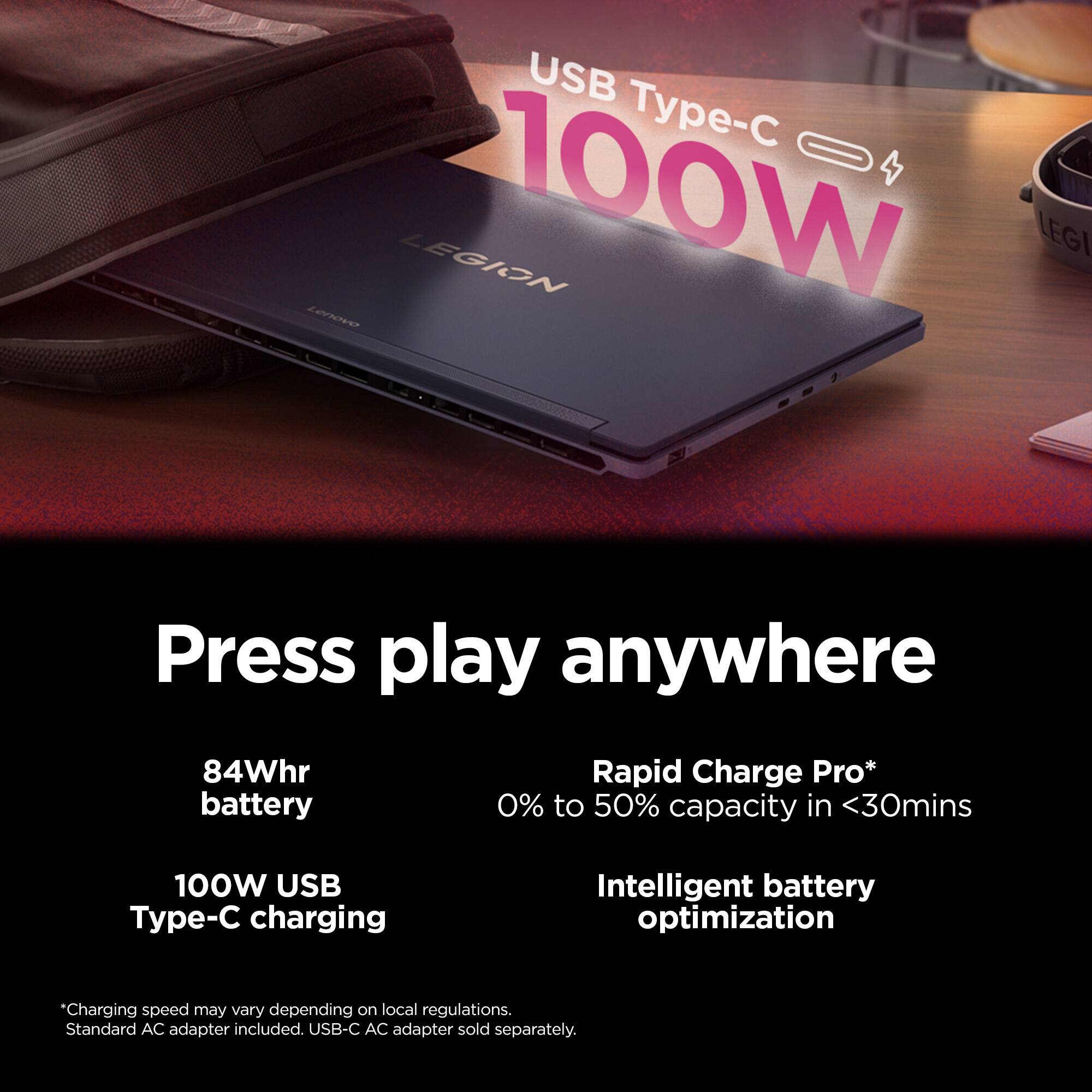 USB Type-C 100W

Press play anywhere

84Whr battery

Rapid Charge Pro* 0% to 50% capacity in <30mins

100W USB Type-C charging

Intelligent battery optimization

*Charging speed may vary depending on local regulations. Standard AC adapter included. USB-C AC adapter sold separately.