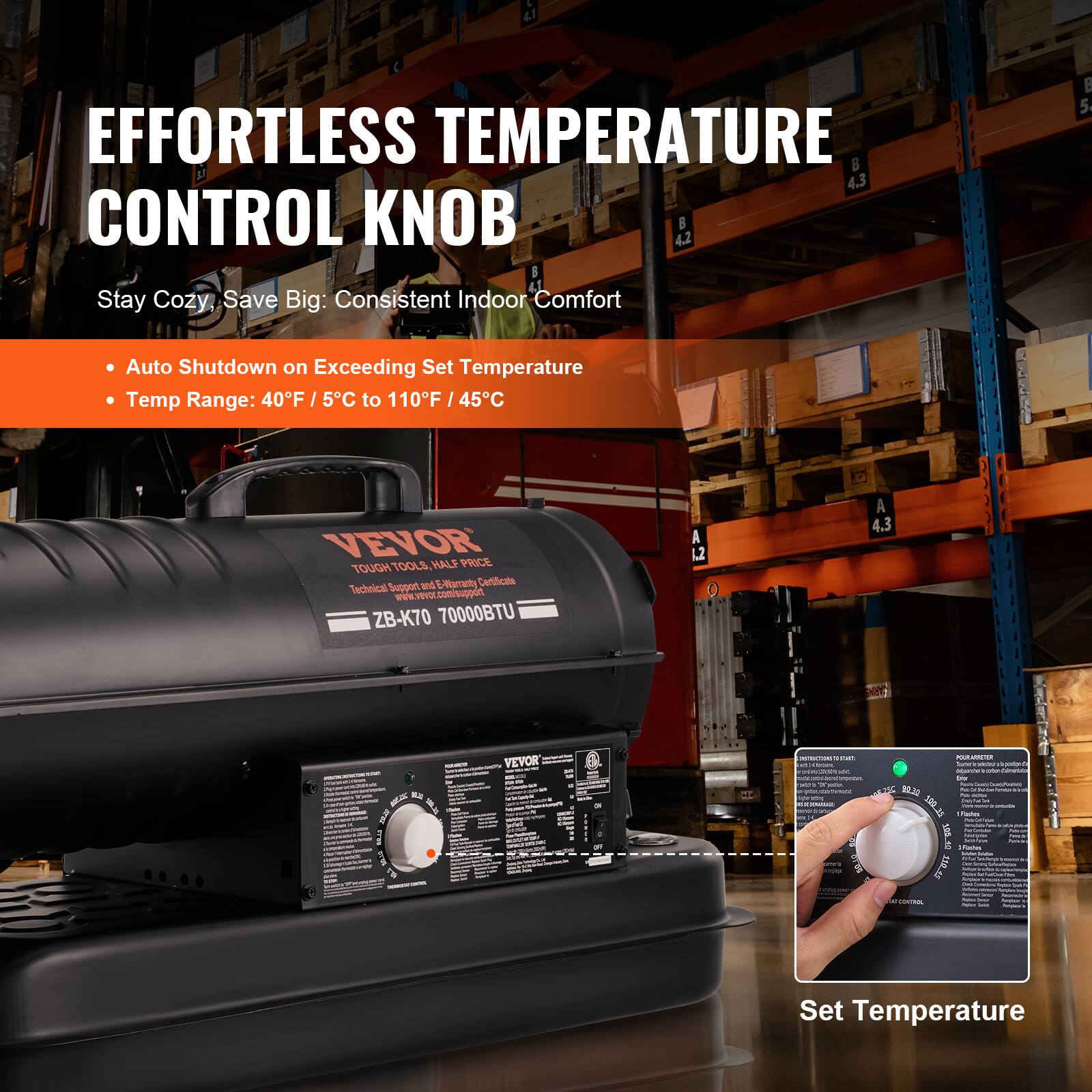 EFFORTLESS TEMPERATURE CONTROL KNOB

Stay Cozy, Save Big: Consistent Indoor Comfort

- Auto Shutdown on Exceeding Set Temperature
- Temp Range: 40°F / 5°C to 110°F / 45°C

VEVOR TOUGH TOOLS, HALF PRICE
Technical Support and Environmentally Certified

ZB-K70 70000BTU

Set Temperature