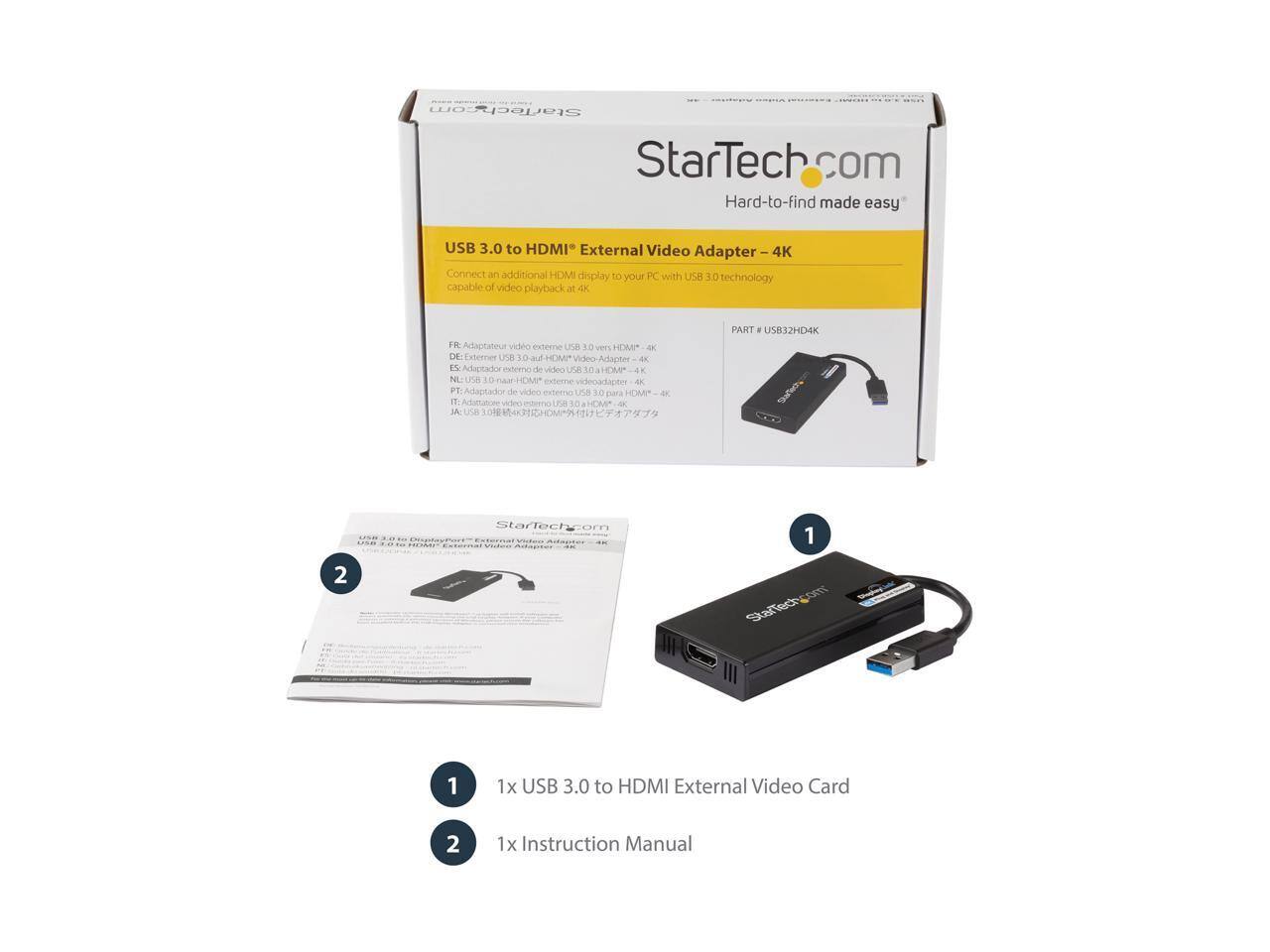 StarTech.com  
Hard-to-find made easy  

USB 3.0 to HDMI® External Video Adapter - 4K  
Connect an additional HDMI display to your PC with USB 3.0 technology capable of video playback at 4K  

FR: Adaptateur vidéo externe USB 3.0 vers HDMI® 4K  
ES: Adaptador externo de video USB 3.0 a HDMI® 4K  
NL: USB 3.0 naar HDMI® externe videoadapter 4K  
PT: Adaptação externa de vídeo USB 3.0 para HDMI® 4K  
JA: USB 3.0 HDMI® 4K対応外付けビデオアダプター  

PART # USB32HD4K  

1 x USB 3.0 to HDMI External Video Card  
2 x Instruction Manual