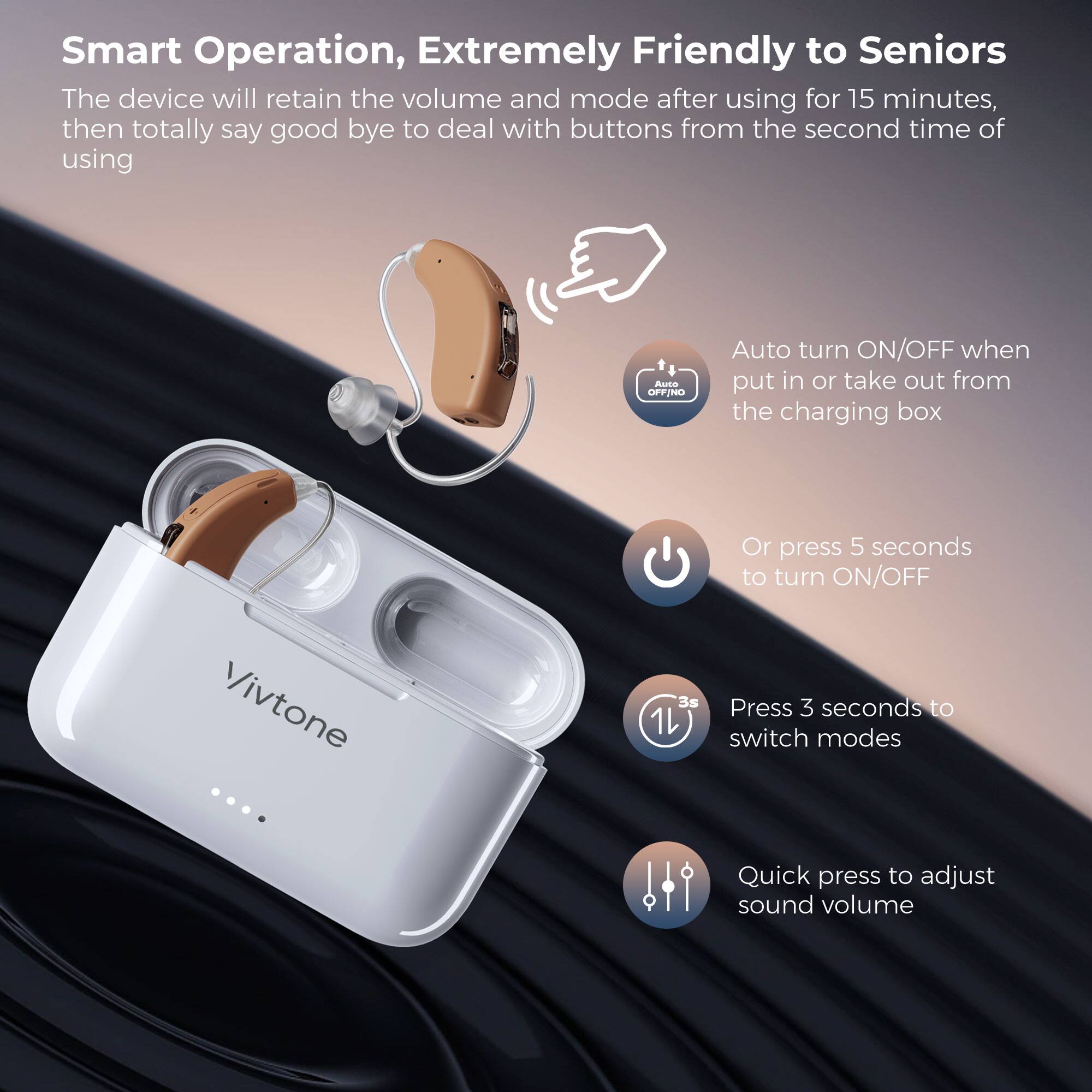 Smart Operation, Extremely Friendly to Seniors

The device will retain the volume and mode after using for 15 minutes, then totally say good bye to deal with buttons from the second time of using

- Auto turn ON/OFF when put in or take out from the charging box
- Or press 5 seconds to turn ON/OFF
- Press 3 seconds to switch modes
- Quick press to adjust sound volume