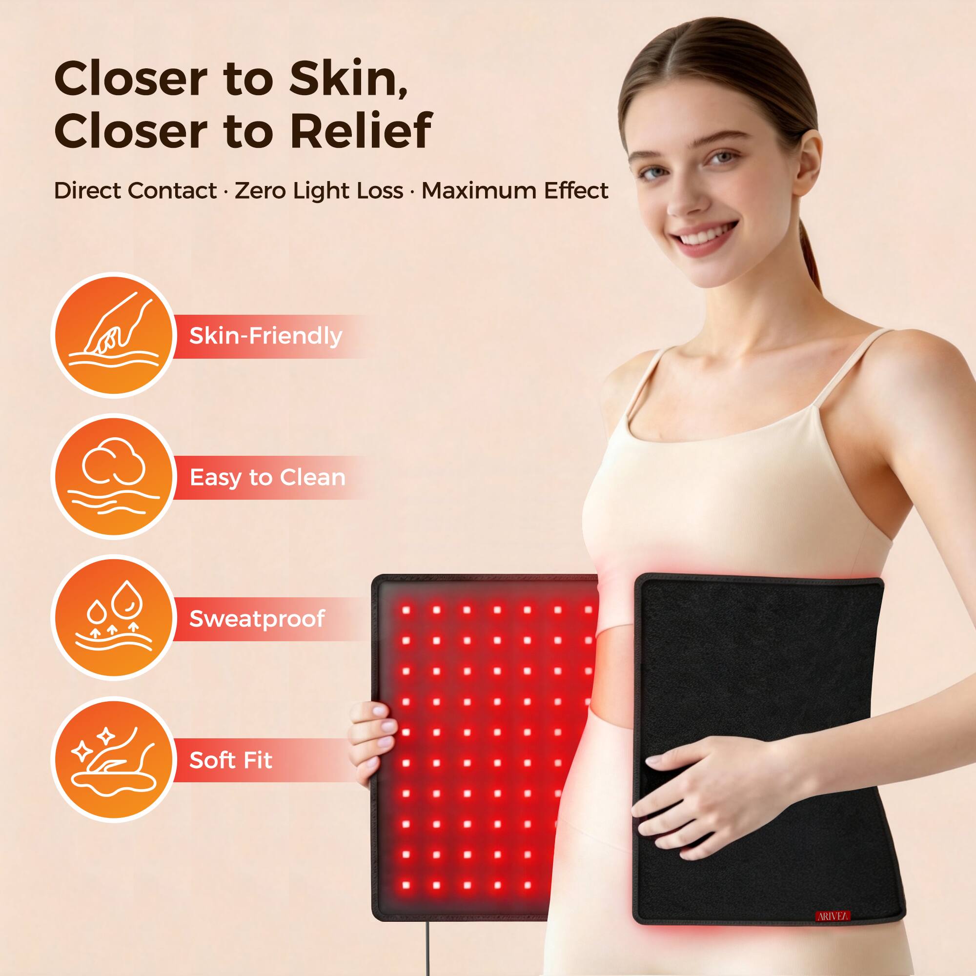 Closer to Skin, Closer to Relief  
Direct Contact • Zero Light Loss • Maximum Effect  
Skin-Friendly  
Easy to Clean  
Sweatproof  
Soft Fit