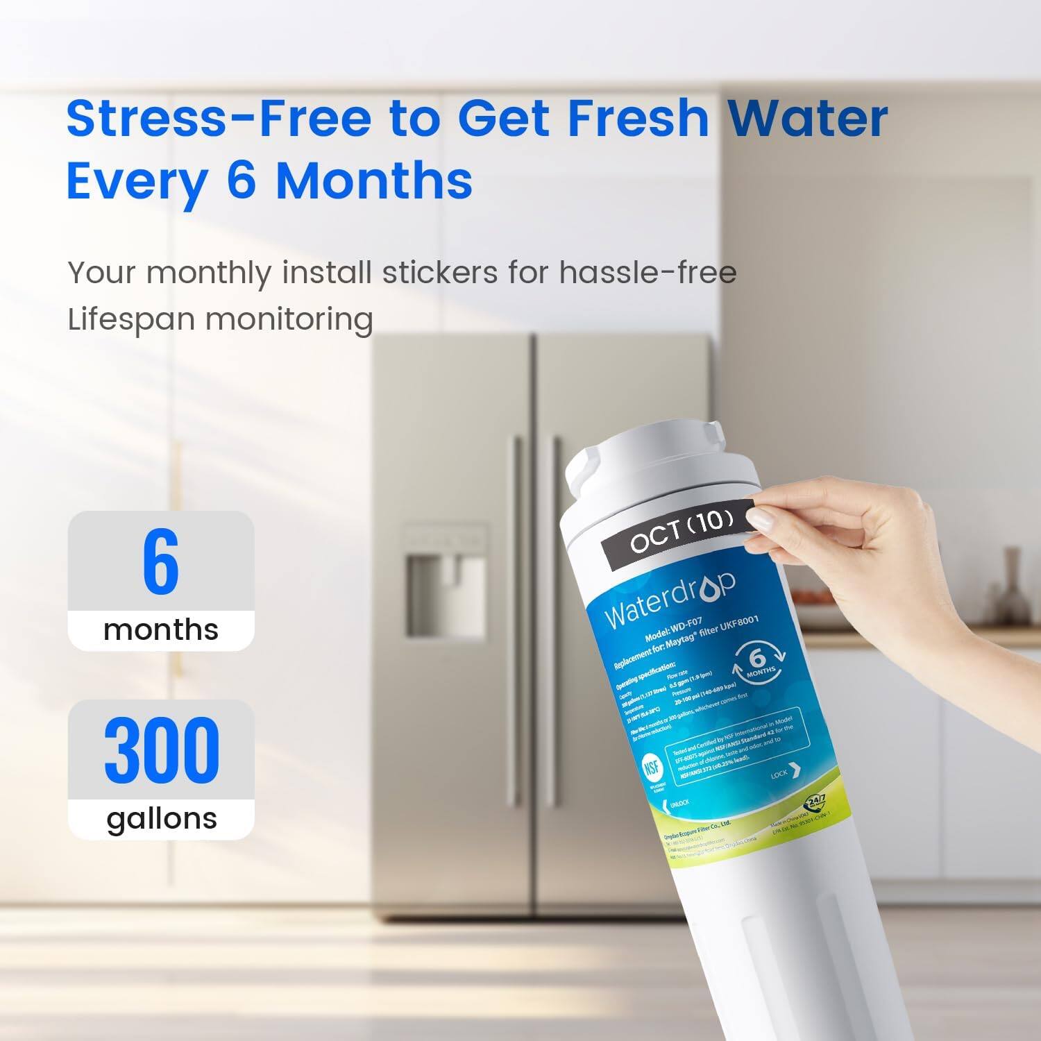 Stress-Free to Get Fresh Water Every 6 Months

Your monthly install stickers for hassle-free lifespan monitoring

6 months
300 gallons

Waterdrop Model: WD-FB filter UKF UKFe001

Maytag Aploraent 6 quartine w - I MONTHS - - M ~ 284 - - Nu - - . - . AdU - - - NSF s.E - TM
