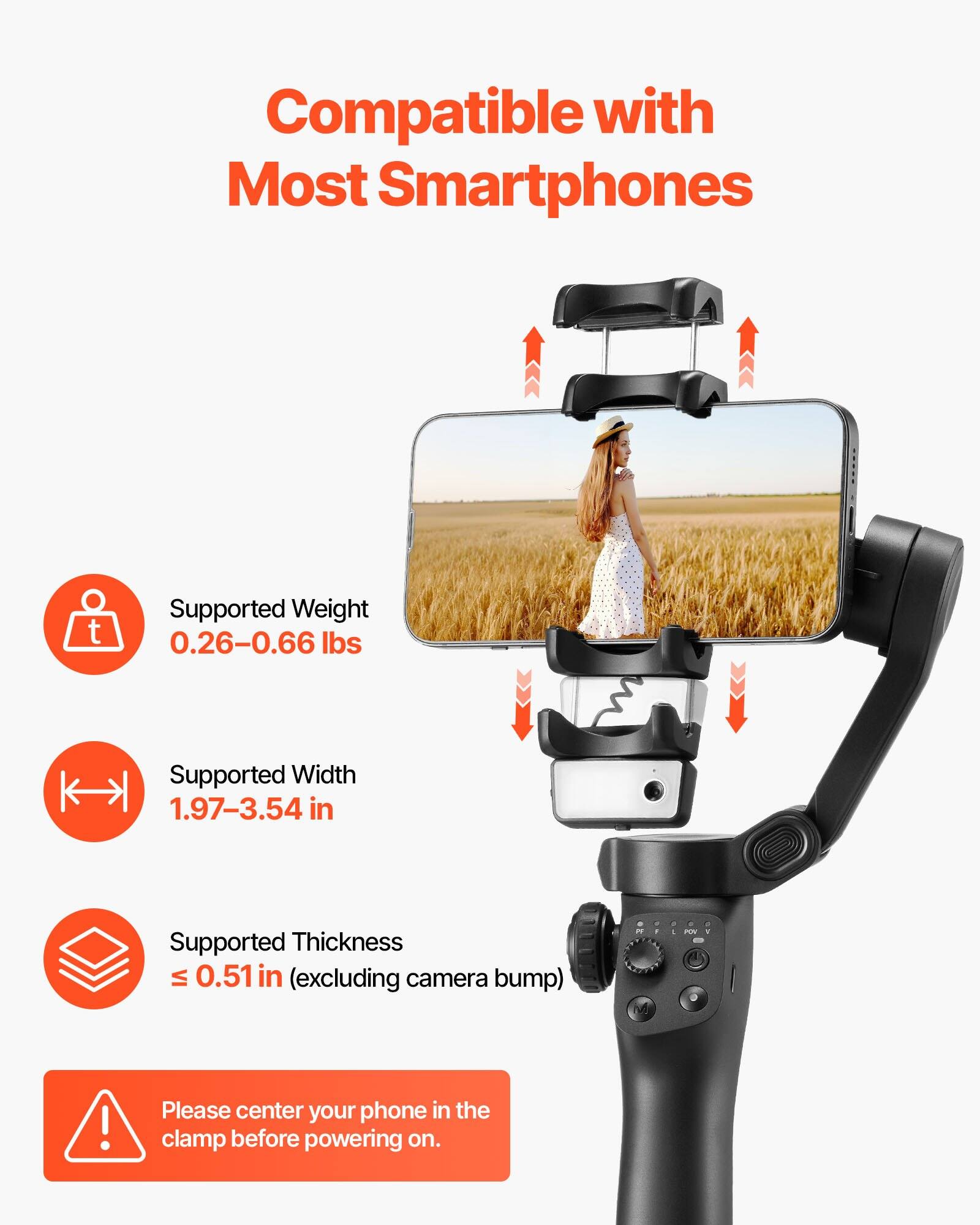 Compatible with Most Smartphones

- Supported Weight: 0.26–0.66 lbs
- Supported Width: 1.97–3.54 in
- Supported Thickness: ≤ 0.51 in (excluding camera bump)

Please center your phone in the clamp before powering on.