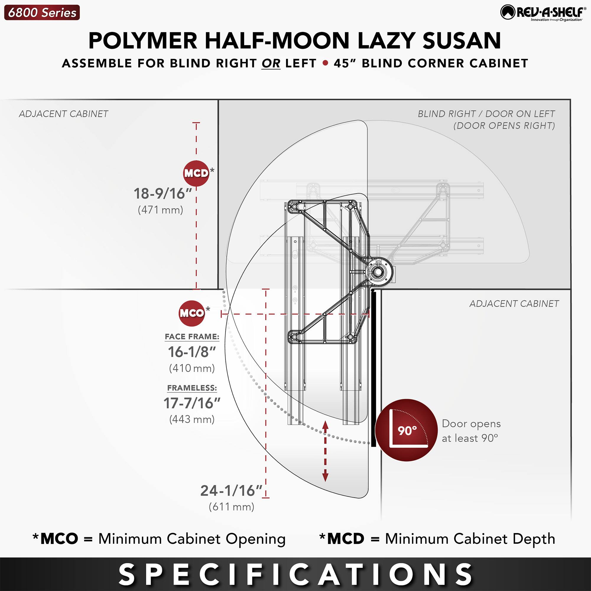 6800 Series  
POLYMER HALF-MOON LAZY SUSAN  
ASSEMBLE FOR BLIND RIGHT OR LEFT • 45" BLIND CORNER CABINET  

ADJACENT CABINET  
- MCD: 18-9/16" (471 mm)  
- MCO: 16-1/8" (410 mm) (FACE FRAME)  
- MCO: 17-7/16" (443 mm) (FRAMELESS)  
- 24-1/16" (611 mm)  

BLIND RIGHT / DOOR ON LEFT (DOOR OPENS RIGHT)  

ADJACENT CABINET  

Door opens at least 90°  

*MCO = Minimum Cabinet Opening  
*MCD = Minimum Cabinet Depth  

SPECIFICATIONS