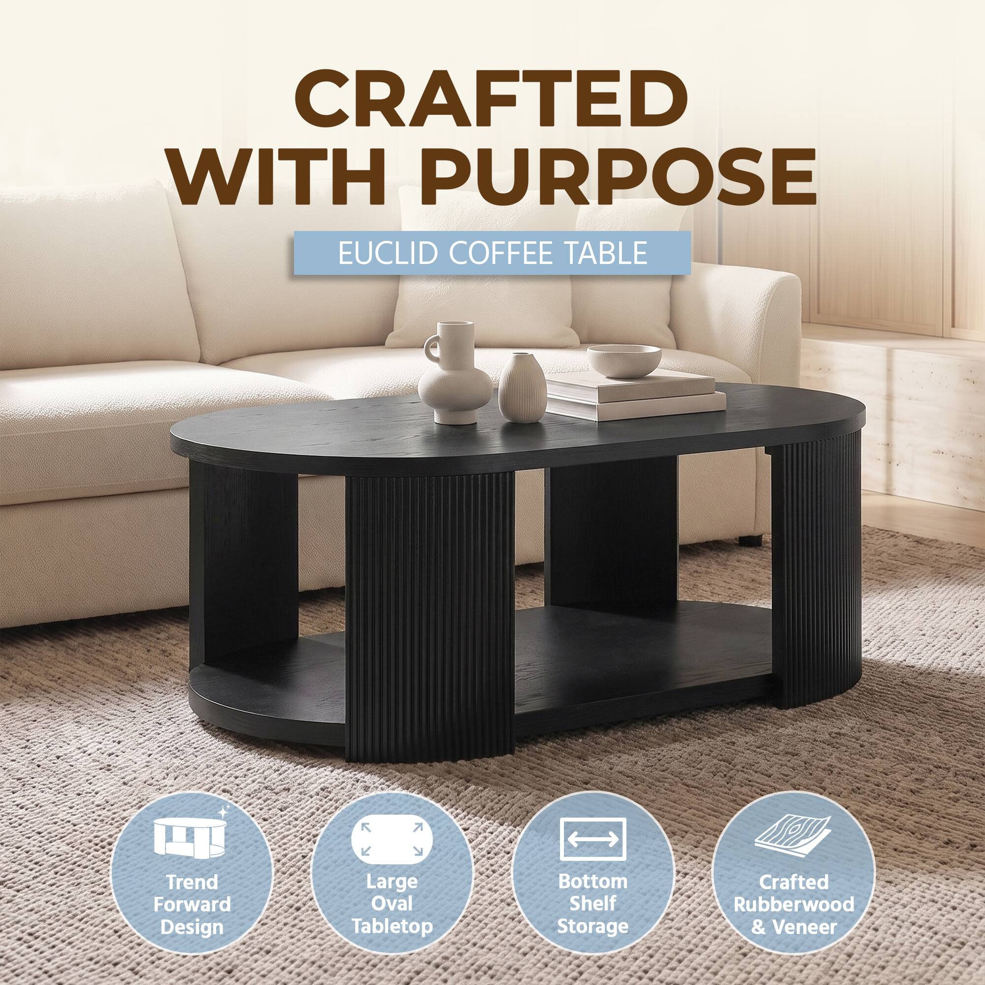 CRAFTED WITH PURPOSE  
EUCLID COFFEE TABLE  
Trend Forward Design  
Large Oval Tabletop  
Bottom Shelf Storage  
Crafted Rubberwood & Veneer