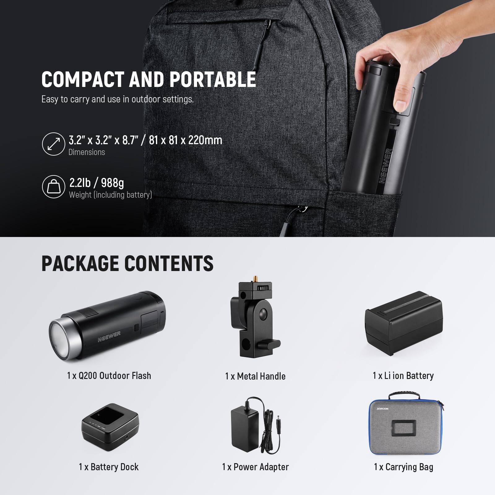 COMPACT AND PORTABLE  
Easy to carry and use in outdoor settings.  
3.2" X 3.2" X 8.7" / 81 X 81 X 220mm Dimensions  
2.2lb / 988g Weight (including battery)  

PACKAGE CONTENTS  
1 x Q200 Outdoor Flash  
1 x Metal Handle  
1 x Li ion Battery  
1 x Battery Dock  
1 x Power Adapter  
1 x Carrying Bag