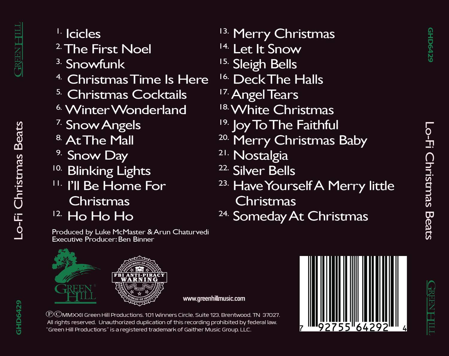 GREENHILL Lo-Fi Christmas Beats GHD6429

1. Icicles
2. The First Noel
3. Snowfunk
4. Christmas Time Is Here
5. Christmas Cocktails
6. Winter Wonderland
7. Snow Angels
8. At The Mall
9. Snow Day
10. Blinking Lights
11. I'll Be Home For Christmas
12. Ho Ho Ho
13. Merry Christmas
14. Let It Snow
15. Sleigh Bells
16. Deck The Halls
17. Angel Tears
18. White Christmas
19. Joy To The Faithful
20. Merry Christmas Baby
21. Nostalgia
22. Silver Bells
23. Have Yourself A Merry little Christmas
24. Someday At Christmas

Produced by Luke McMaster & Arun Chaturvedi
Executive Producer: Ben Binner

www.greenhillmusic.com

FBI ANTI-PIRACY WARNING
Unauthorized duplication of this recording prohibited by federal law.
"Green Hill Productions is a registered trademark of Gaither Music Group, LLC.

© MMXXII Green Hill Productions. 101 Winners Circle