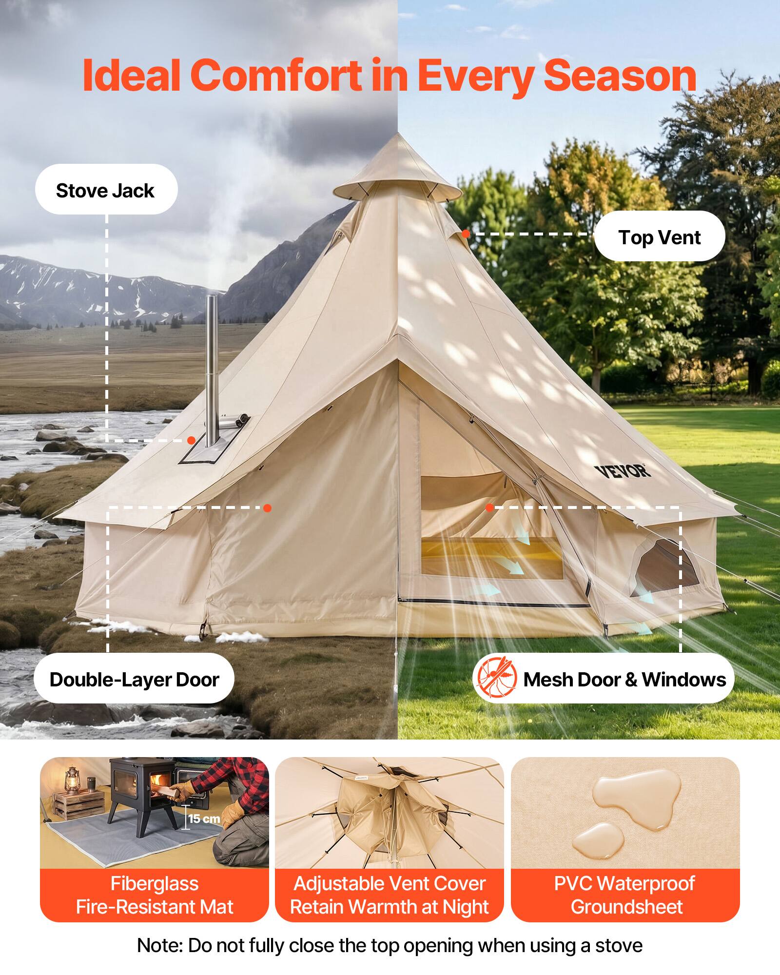Ideal Comfort in Every Season

Stove Jack
Top Vent
Double-Layer Door
Mesh Door & Windows

VEVOR

15 cm
Fiberglass Fire-Resistant Mat
Adjustable Vent Cover Retain Warmth at Night
PVC Waterproof Groundsheet

Note: Do not fully close the top opening when using a stove