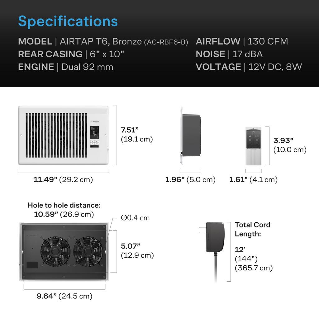 Specifications

MODEL | AIRTAP T6, Bronze (AC-RBF6-B)  
AIRFLOW | 130 CFM  
REAR CASING | 6" x 10"  
NOISE | 17 dBA  
ENGINE | Dual 92 mm  
VOLTAGE | 12V DC, 8W  

T | 7.51" (19.1 cm)  
A | 3.93" (10.0 cm)  
11.49" (29.2 cm)  
1.96" (5.0 cm)  
1.61" (4.1 cm)  

Hole to hole distance: 10.59" (26.9 cm)  
0.4 cm  

5.07" (12.9 cm)  

Total Cord Length: 12' (144") (365.7 cm)  
9.64" (24.5 cm)
