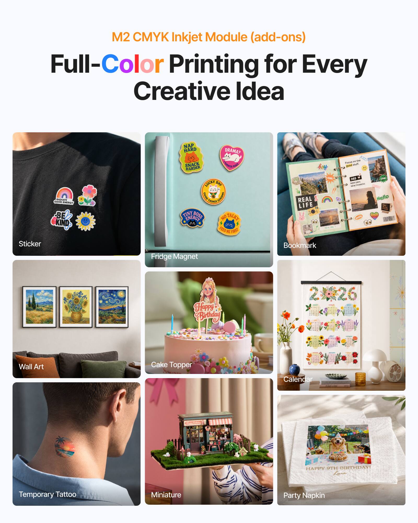 M2 CMYK Inkjet Module (add-ons)  
Full-Color Printing for Every Creative Idea  

BAATE Rm EERST - BE KIND  
NAP HARD DRAMA?  
55 SNACK HAKDER RCN LUCAY G URTHMEE  
Cout 1 Ph TINY BOSS NO TALKY ENERGY  
iE N FORST  
REAL LIFE - Funus - - a 340 - - - -  

Mello DIN Sticker  
Fridge Magnet  
Bookmark  
Happy CButhday  
Wall Art  
Cake Topper  
Calendar  
Temporary Tattoo  
Miniature  
Party Napkin