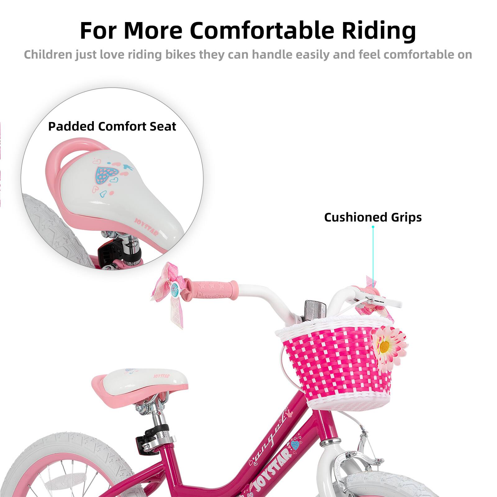 For More Comfortable Riding  
Children just love riding bikes they can handle easily and feel comfortable on  

Padded Comfort Seat  
Cushioned Grips