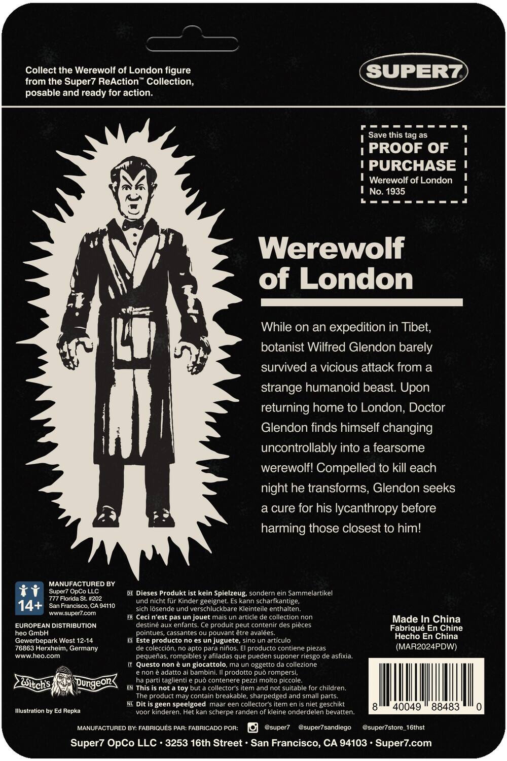 Collect the Werewolf of London figure from the Super7 ReAction Collection, posable and ready for action. Save this tag as PROOF OF PURCHASE. Werewolf of London No. 1935

While on an expedition in Tibet, botanist Wilfred Glendon barely survived a vicious attack from a strange humanoid beast. Upon returning home to London, Doctor Glendon finds himself changing uncontrollably into a fearsome werewolf! Compelled to kill each night he transforms, Glendon seeks a cure for his lycanthropy before harming those closest to him!

MANUFACTURED Super7 OpCo LLC, 777 Francisco St., San Francisco, CA 94107, www.super7.com

EUROPEAN DISTRIBUTION GmbH, Gewerbepark West 12-14, 76863 Herxheim, Germany, www.heo.com

Witch's Dungeon Illustration by Ed Repka

Dieses Produkt ist kein Spielzeug, sondern Sammelartikel. Kinder geeignet. Scharfkantige, lösliche, verschluckbare Kleinteile enthalten.

n'est pas un jouet, mais un article de collection. Destiné aux enfants. Produit contient des pièces pointues, cassantes pouvant être avalées.

producto no es juguete, sino artículo de colección. Producto contiene piezas puntiagudas, quebradizas que pueden ser ingeridas.

This product is not a toy, but a collectible. Not suitable for children. Contains sharp, small, and swallowable parts.