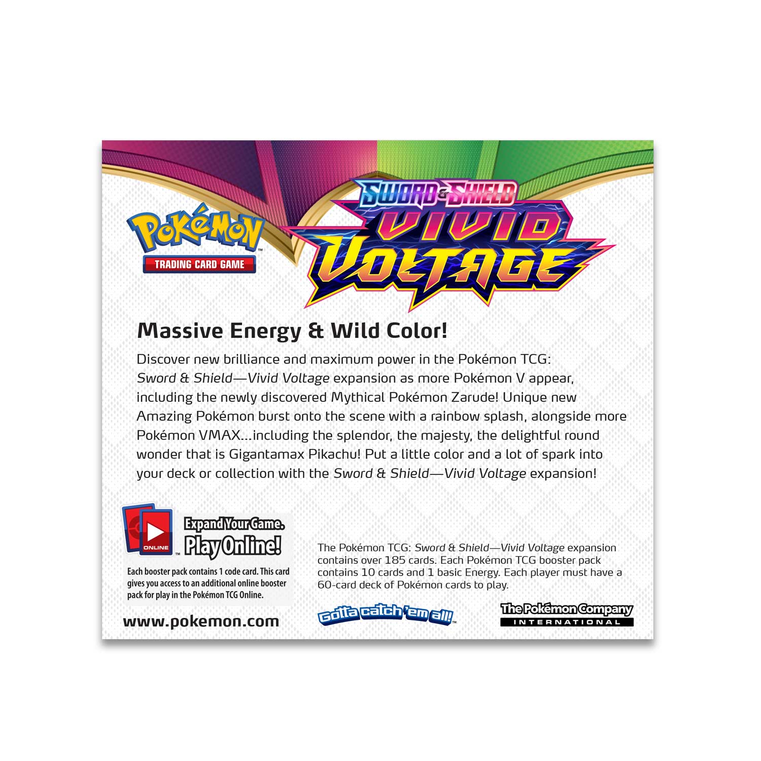 **Sword & Shield Vivid Voltage**

**Massive Energy & Wild Color!**

Discover new brilliance and maximum power in the Pokémon TCG: Sword & Shield—Vivid Voltage expansion as more Pokémon V appear, including the newly discovered Mythical Pokémon Zarude! Unique new Amazing Pokémon burst onto the scene with a rainbow splash, alongside more Pokémon VMAX... including the splendor, the majesty, the delightful round wonder that is Gigantamax Pikachu! Put a little color and a lot of spark into your deck or collection with the Sword & Shield—Vivid Voltage expansion!

**Expand Your Game. Play Online!**

Each booster pack contains 1 code card. This card gives you access to an additional online booster pack for play in the Pokémon TCG Online.

The Pokémon TCG: Sword & Shield—Vivid Voltage expansion contains over 185 cards. Each Pokémon TCG booster pack contains 10 cards and 1 basic Energy. Each player must have a 60-card deck of Pokémon cards to play.

www.pokemon.com

Catch 'em all!

The Pokémon Company International