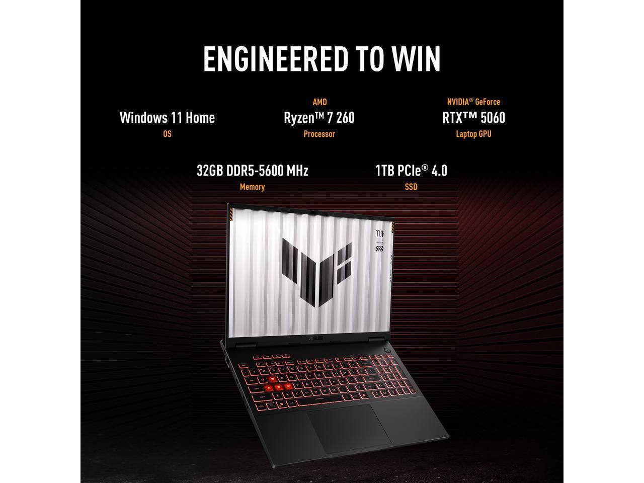 ENGINEERED TO WIN

- Windows 11 Home OS
- AMD Ryzen™ 7 260 Processor
- NVIDIA® GeForce RTX™ 5060 Laptop GPU
- 32GB DDR5-5600 MHz Memory
- 1TB PCIe® 4.0 SSD
