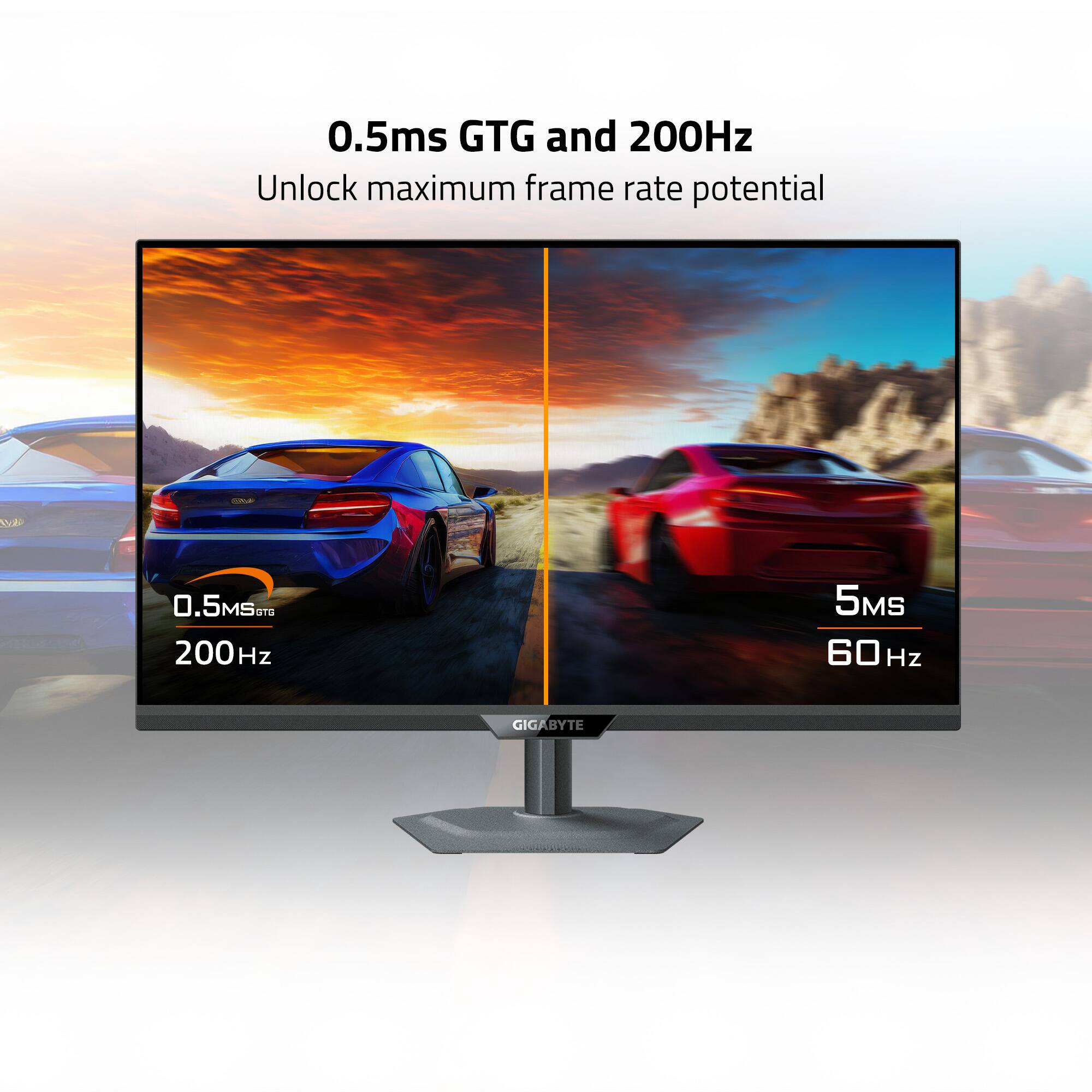 0.5ms GTG and 200Hz  
Unlock maximum frame rate potential  

0.5ms GTG  
200Hz  

5ms  
60Hz  

GIGABYTE