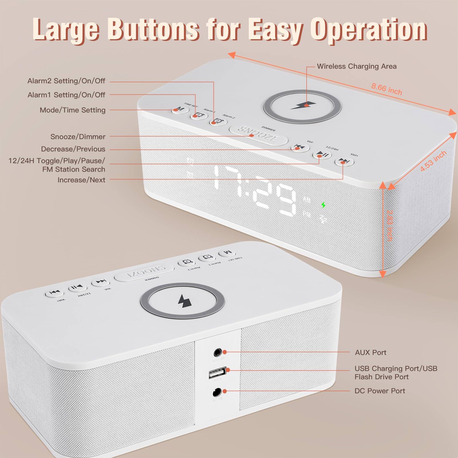 Large Buttons for Easy Operation

- Alarm2 Setting/On/Off
- Alarm1 Setting/On/Off
- Mode/Time Setting
- Snooze/Dimmer
- Decrease/Previous
- 12/24H Toggle/Play/Pause/FM Station Search
- Increase/Next

Wireless Charging Area

- 8.66 inch

- 4.53 inch

- 2.83 inch

- AUX Port
- USB Charging Port/USB Flash Drive Port
- DC Power Port