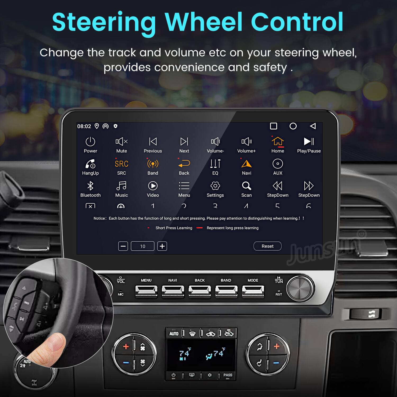 Steering Wheel Control  
Change the track and volume etc on your steering wheel, provides convenience and safety.

08:02  
Power HangUp Mute SRC Previous Band Next Back Volume- Volume+ Navi Home AUX Play/Pause Bluetooth Music Video Menu Settings Sean StepDown StepDown

Notice: Each button has the function of long and short pressing. Please pay attention to distinguishing when learning.  
Short Press Learning  
Represent long press learning

VOL MENU Navi BACK BAND MODE TUN C RST D AUTO ALTO

Junsung