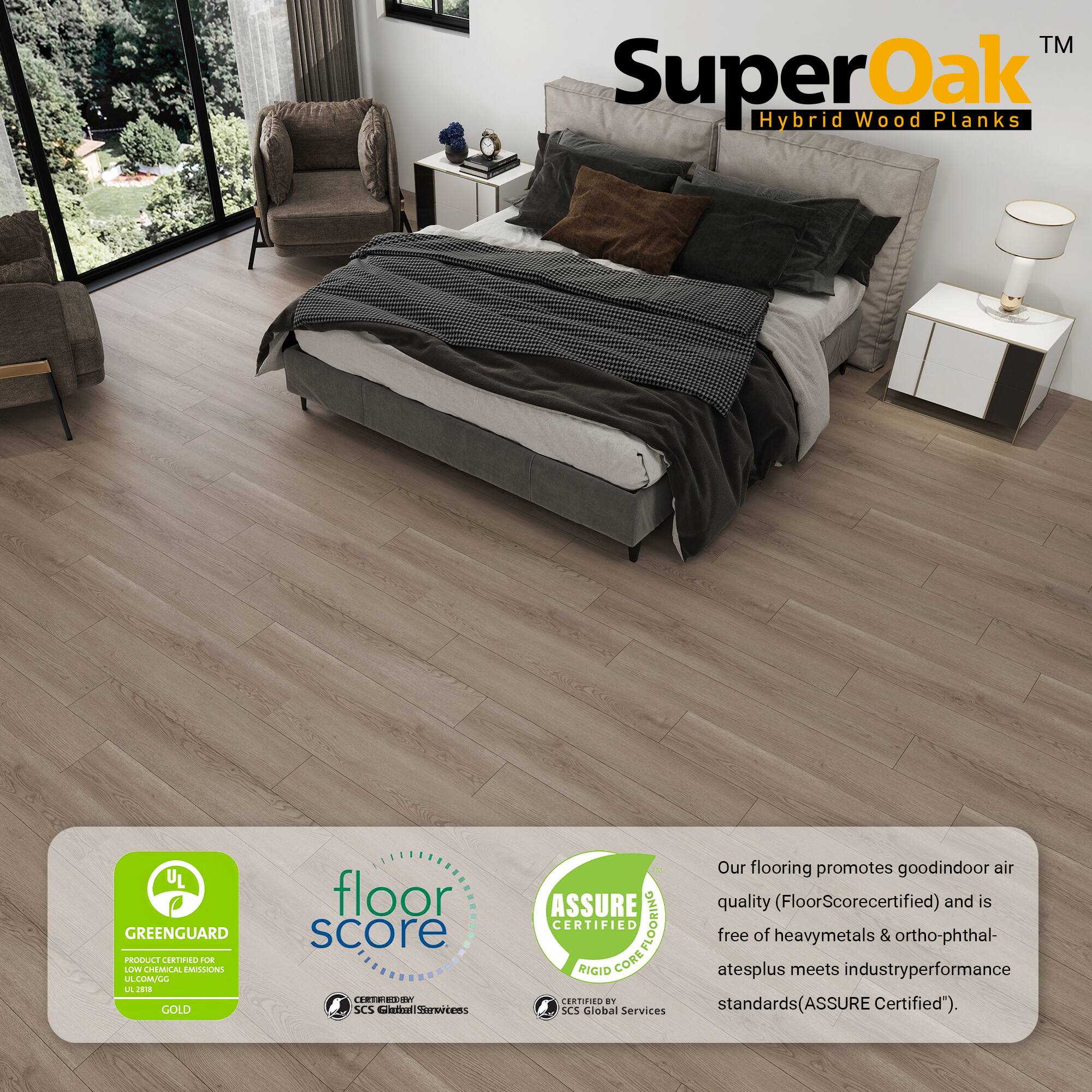 TM SuperOak Hybrid Wood Planks

UL GREENGUARD PRODUCT CERTIFIED FOR UL GREENGUARD GOLD

floor score CERTIFIED

ASSURE CERTIFIED RIGID CORE

Our flooring promotes good indoor air quality (FloorScore certified) and is free of heavy metals & ortho-phthalates plus meets industry performance standards (ASSURE Certified).
