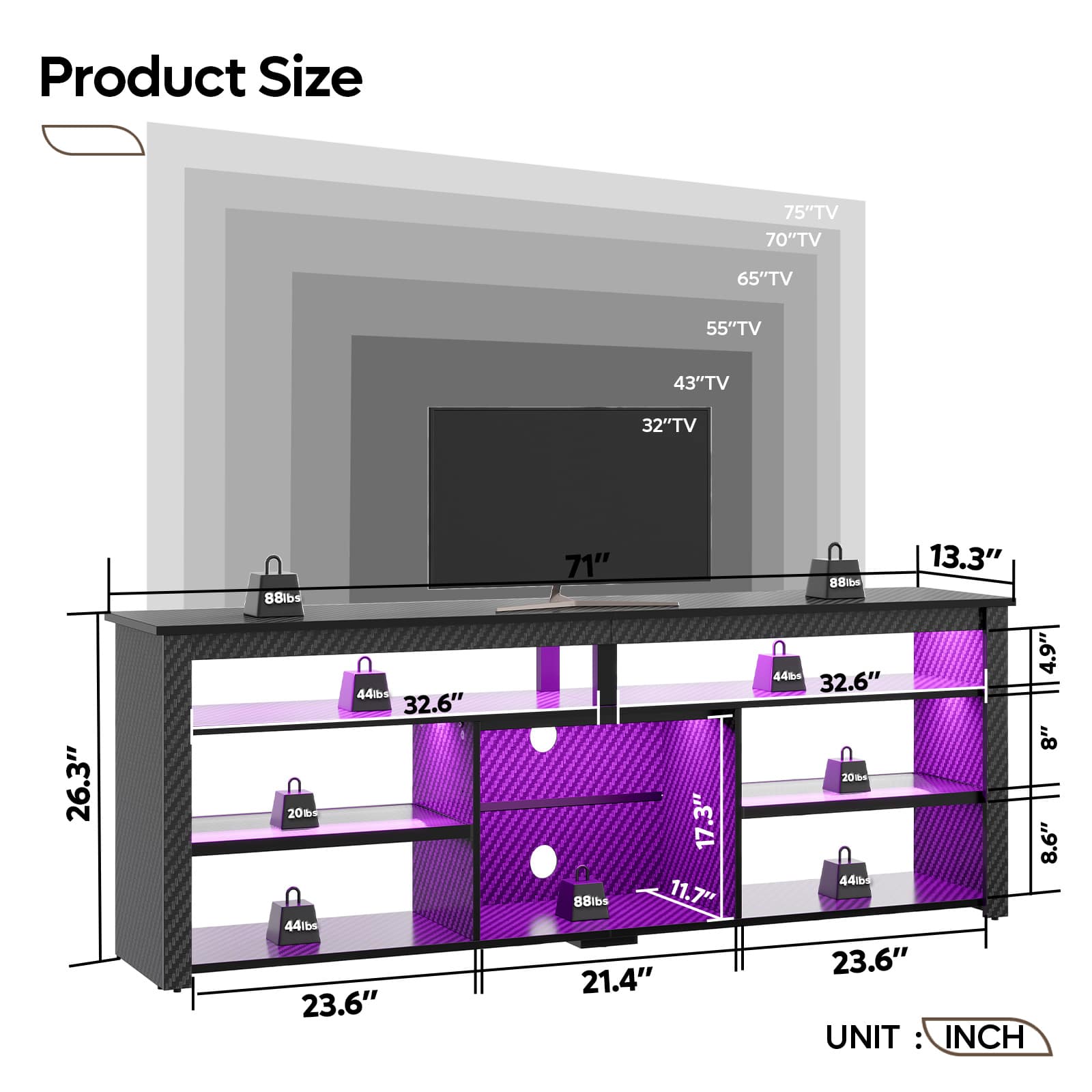 Product Size:
* 75" TV
* 70" TV
* 65" TV
* 55" TV
* 43" TV
* 32" TV
* 26.3"
* 88lbs
* 44b
* 32.6"
* 20
* 44lbs
* 23.6"
* 71"
* 17.3"
* 8Blbs
* 11.7"
* 21.4"
* 13.3"
* 88ib
* 4.9"
* 44tc
* 32.6"
* 8"
* 20%n
* 8.6"
* 44
* 23.6"
UNIT: INCH