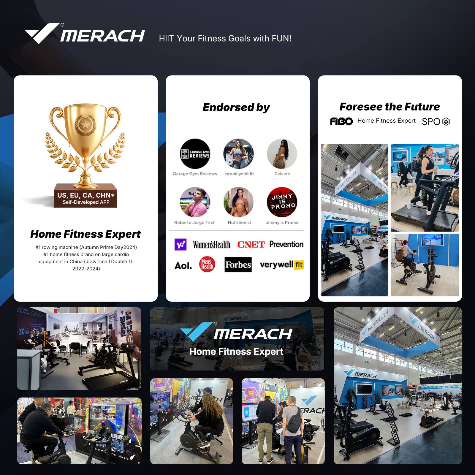 MERACH  
HIIT Your Fitness Goals with FUN!

Endorsed by  
Foresee the Future  
FIBO Home Fitness Expert ISPO

Home Fitness Expert  
#1 rowing machine (Autumn Prime Day 2024)  
#1 home fitness brand on large cardio equipment in China (JD & Tmall Double 11, 2022-2024)

US, EU, CA, CHN*  
Self-Developed APP

Garage Gym Reviews  
brooklynhunfit  
Celeste  
Jimmy is Promo  
Roberto Jorge Tech  
Nutritionist

Women's Health  
CNET  
Prevention  
Forbes  
Verywell Fit  
Aol.

MERACH  
Home Fitness Expert
