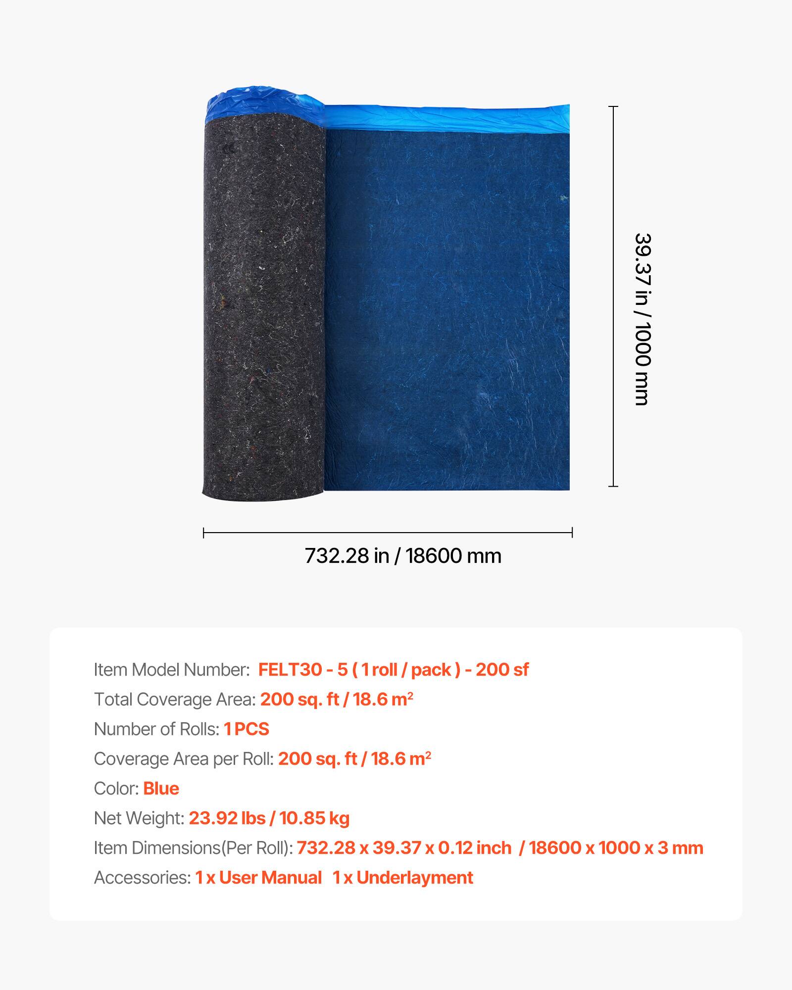 39.37 in / 39.37 in / 1000 mm  
732.28 in / 18600 mm  

Item Model Number: FELT30 - 5 (1 roll / pack) - 200 sf  
Total Coverage Area: 200 sq. ft / 18.6 m²  
Number of Rolls: 1PCS  
Coverage Area per Roll: 200 sq. ft / 18.6 m²  
Color: Blue  
Net Weight: 23.92 lbs / 10.85 kg  
Item Dimensions (Per Roll): 732.28 x 39.37 x 0.12 inch / 18600 x 1000 x 3 mm  
Accessories: 1x User Manual, 1x Underlayment