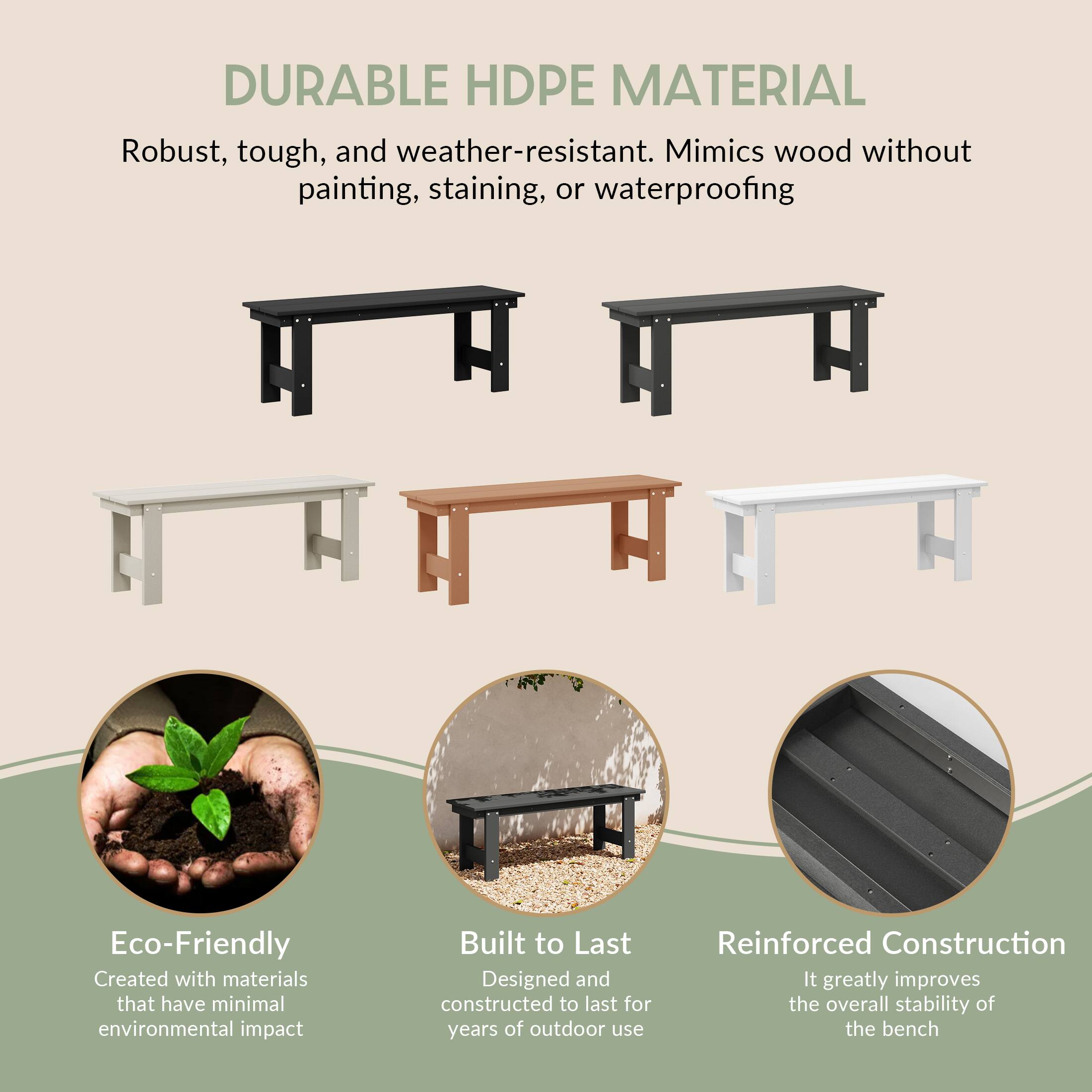 DURABLE HDPE MATERIAL  
Robust, tough, and weather-resistant. Mimics wood without painting, staining, or waterproofing

Eco-Friendly  
Created with materials that have minimal environmental impact

Built to Last  
Designed and constructed to last for years of outdoor use

Reinforced Construction  
It greatly improves the overall stability of the bench