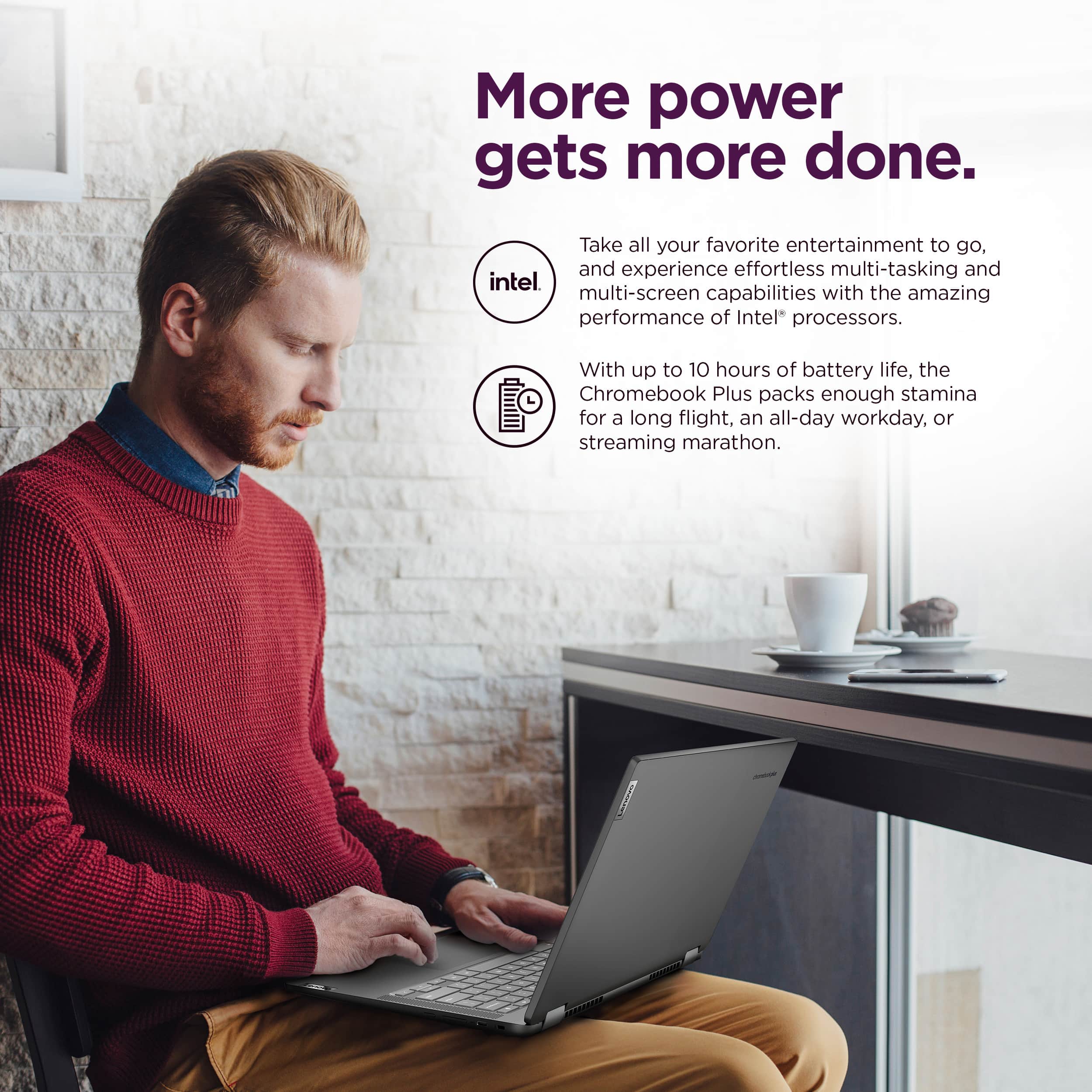 More power gets more done. Take all your favorite entertainment to go, and experience effortless multi-tasking and Intel multi-screen capabilities with the amazing performance of Intel processors. With up to 10 hours of battery life, the Chromebook Plus packs enough stamina for a long flight, an all-day workday, or streaming marathon.
