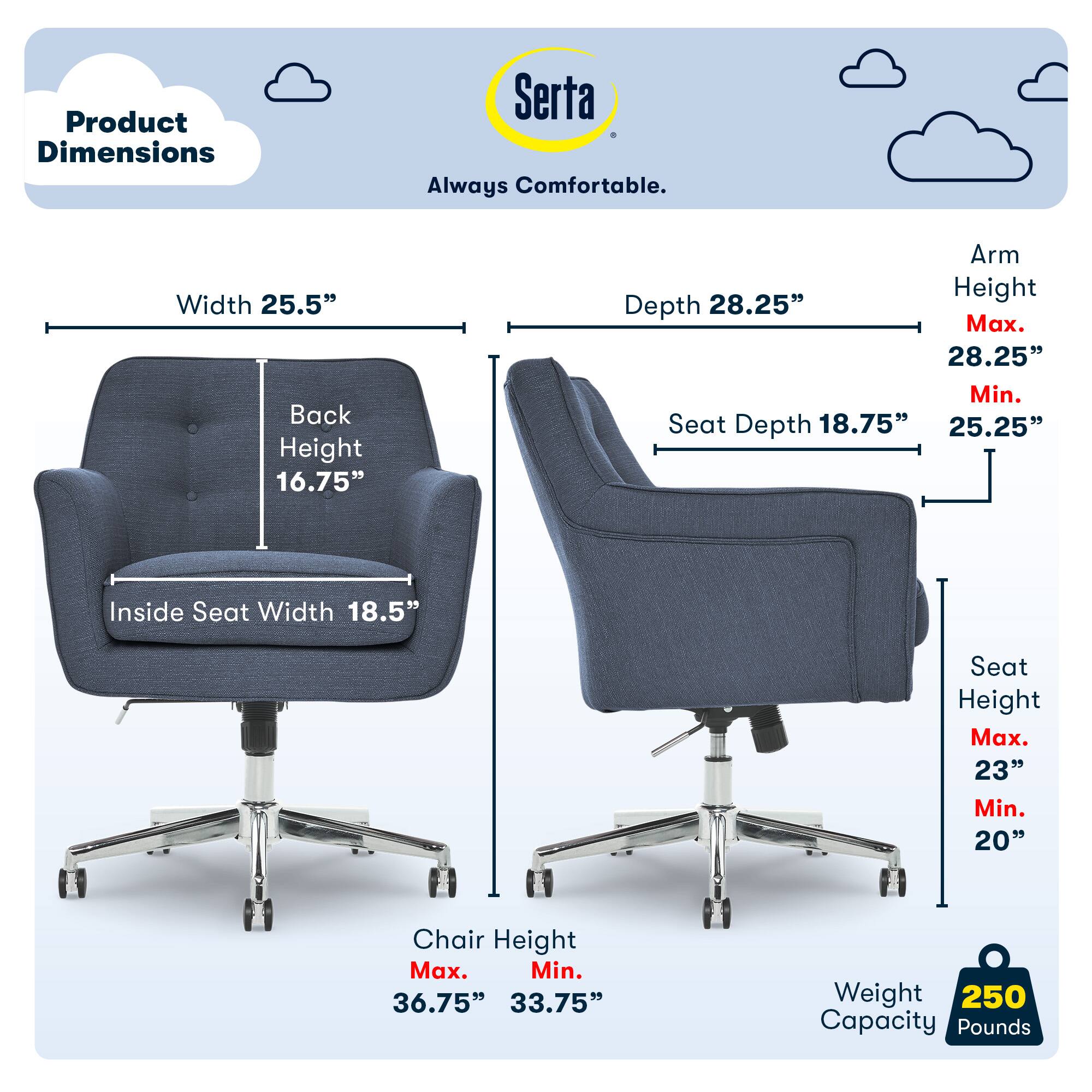 Product Dimensions: Serta Always Comfortable

- Width: 25.5"
- Back Height: 16.75"
- Arm Height: 
  - Max: 28.25"
  - Min: 25.25"
- Depth: 28.25"
- Seat Depth: 18.75"
- Inside Seat Width: 18.5"
- Seat Height: 
  - Max: 23"
  - Min: 20"
- Chair Height: 
  - Max: 36.75"
  - Min: 33.75"
- Weight Capacity: 250 Pounds