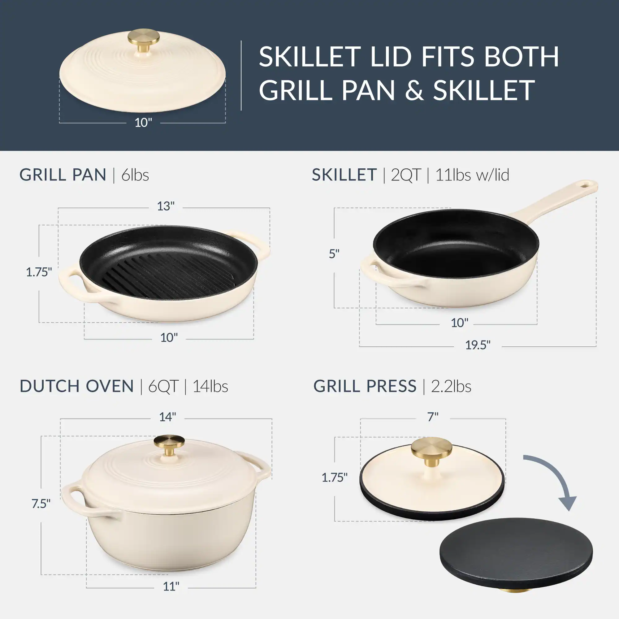 SKILLET LID FITS BOTH GRILL PAN & SKILLET

GRILL PAN | 6lbs
- 13" x 10" x 1.75" x 5"

SKILLET | 2QT | 11lbs w/lid
- 10" x 19.5" x 5" x 1.75"

DUTCH OVEN | 6QT | 14lbs
- 14" x 11" x 7.5" x 1.75"

GRILL PRESS | 2.2lbs
- 7" x 1.75"
