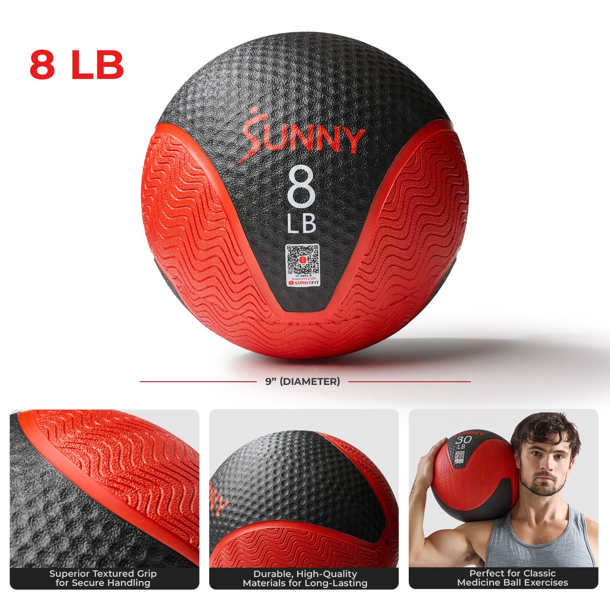8 LB SUNNY  
8 LB  
9" (DIAMETER)  
30 LB  
Superior Textured Grip for Secure Handling  
Durable, High-Quality Materials for Long-Lasting  
Perfect for Classic Medicine Ball Exercises