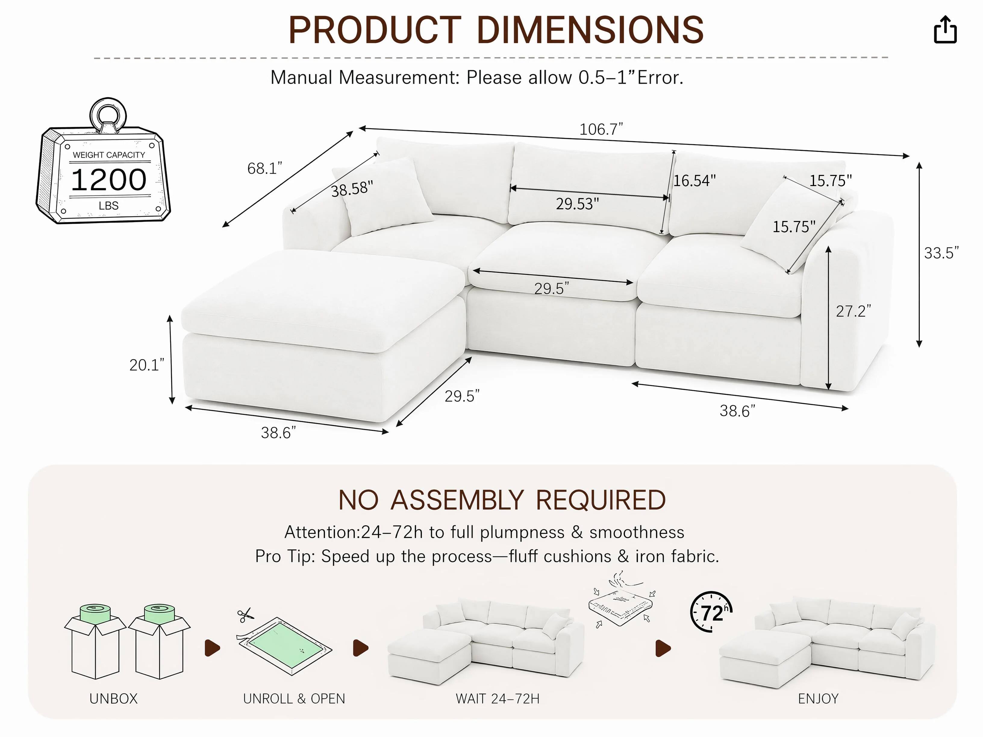 PRODUCT DIMENSIONS  
Manual Measurement: Please allow 0.5-1" Error.  
106.7"  
WEIGHT CAPACITY 1200 LBS  
68.1"  
38.58"  
29.53"  
16.54"  
15.75" 15.75"  
33.5"  
29.5"  
27.2"  
20.1"  
38.6"  
29.5"  
38.6"  

NO ASSEMBLY REQUIRED  
Attention: 24-72h to full plumpness & smoothness  
Pro Tip: Speed up the process—fluff cushions & iron fabric.  
72  
UNBOX  
UNROLL & OPEN  
WAIT 24-72H  
ENJOY