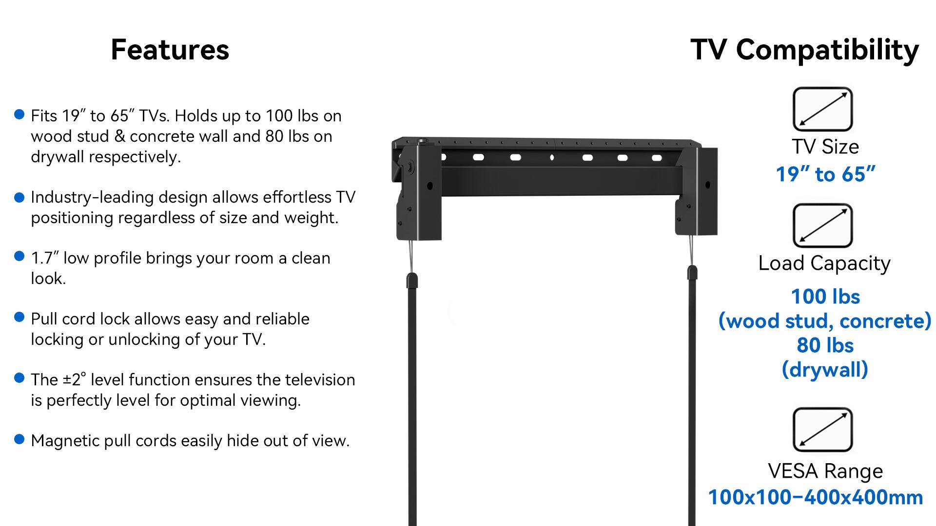 Features:
- TV Compatibility: Fits 19" to 65" TVs.
- Holds up to 100 lbs on wood stud & concrete wall and 80 lbs on drywall respectively.
- Industry-leading design allows effortless TV positioning regardless of size and weight.
- TV Size: 19" to 65" 1.7" low profile brings your room a clean look.
- Pull cord lock allows easy and reliable locking or unlocking of your TV.
- The 2 level function ensures the television is perfectly level for optimal viewing.
- Load Capacity: 100 lbs (wood stud, concrete) 80 lbs (drywall)
- Magnetic pull cords easily hide out of view.
- VESA Range: 100x100-400x400mm