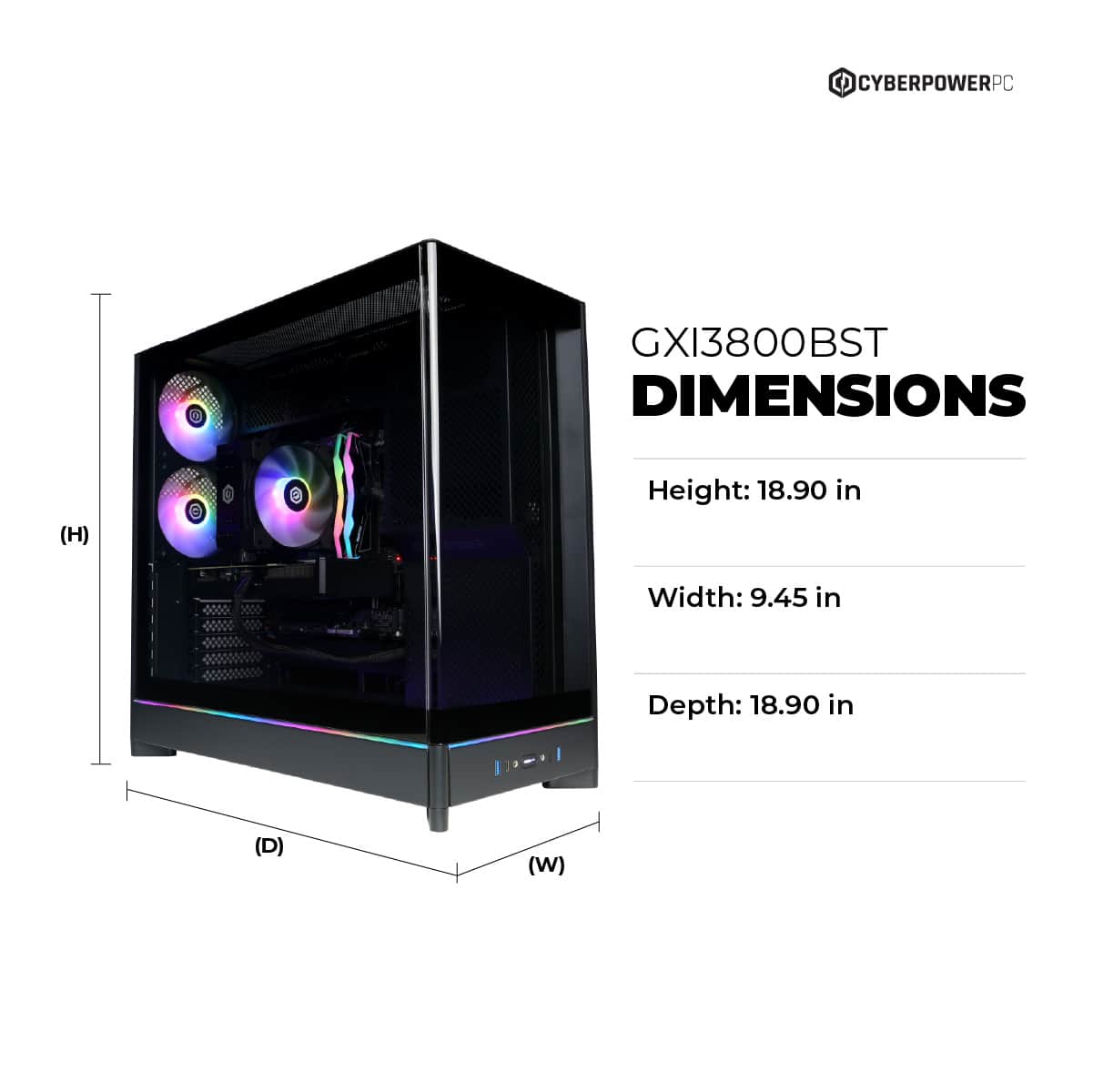 CYBERPOWERPC GXI3800BST DIMENSIONS (H) Height: 18.90 in Width: 9.45 in Depth: 18.90 in