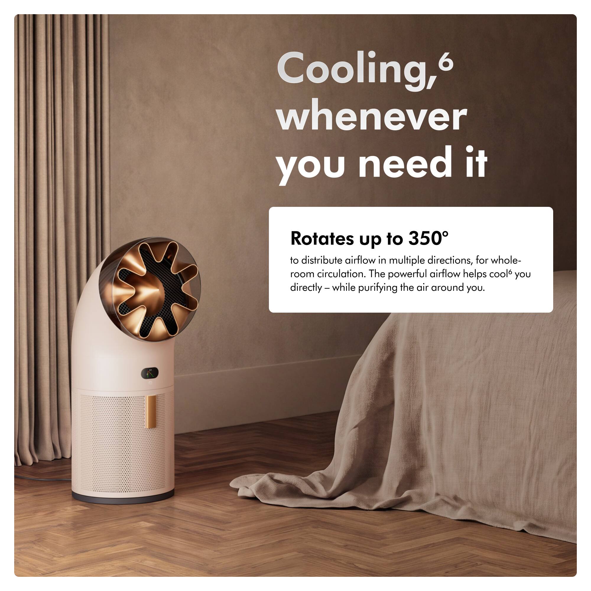 Cooling, whenever you need it

Rotates up to 350° to distribute airflow in multiple directions, for whole-room circulation. The powerful airflow helps cool you directly - while purifying the air around you.
