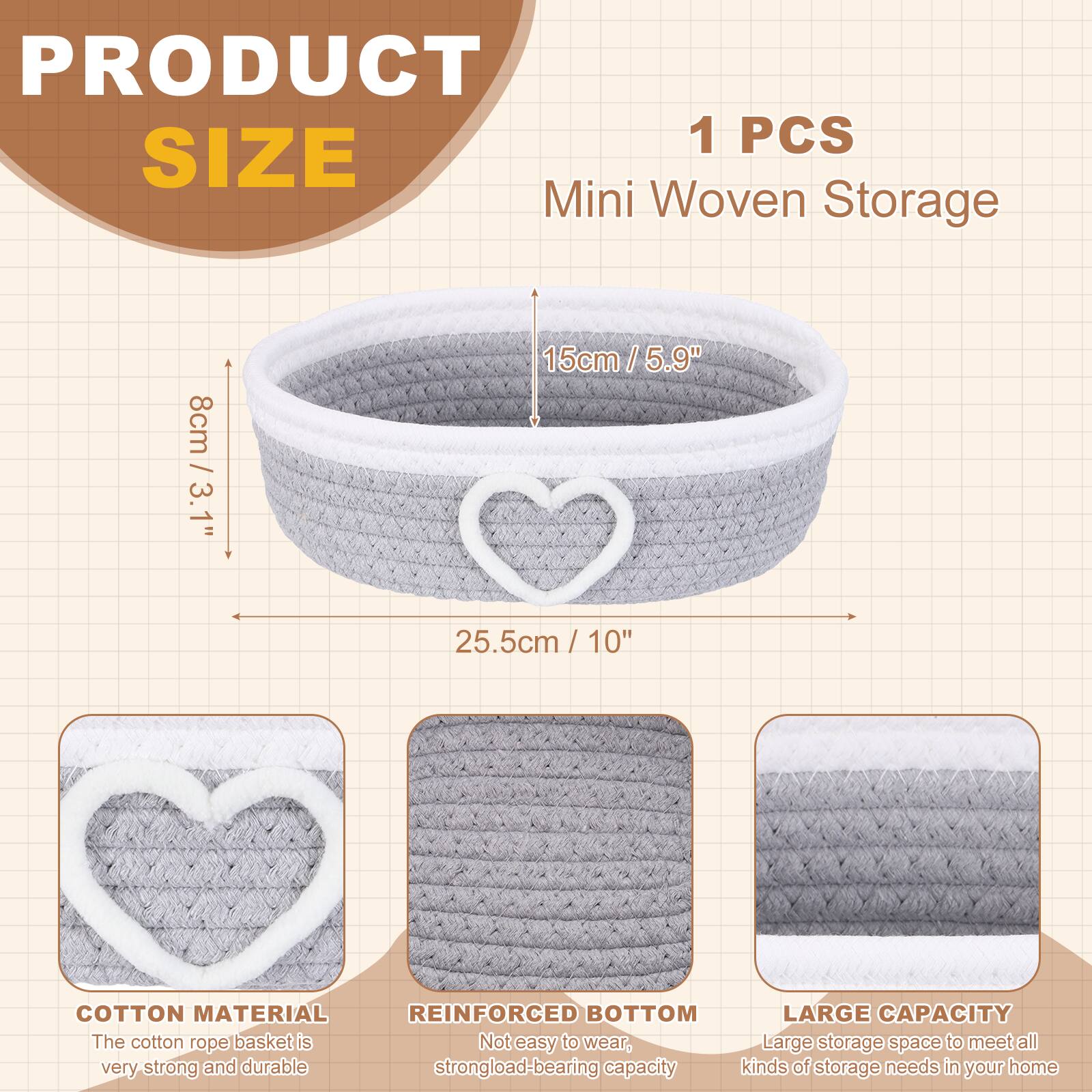 PRODUCT SIZE

1 PCS Mini Woven Storage

- 8cm / 3.1"
- 15cm / 5.9"
- 25.5cm / 10"

COTTON MATERIAL
The cotton rope basket is very strong and durable.

REINFORCED BOTTOM
Not easy to wear, strong load-bearing capacity.

LARGE CAPACITY
Large storage space to meet all kinds of storage needs in your home.