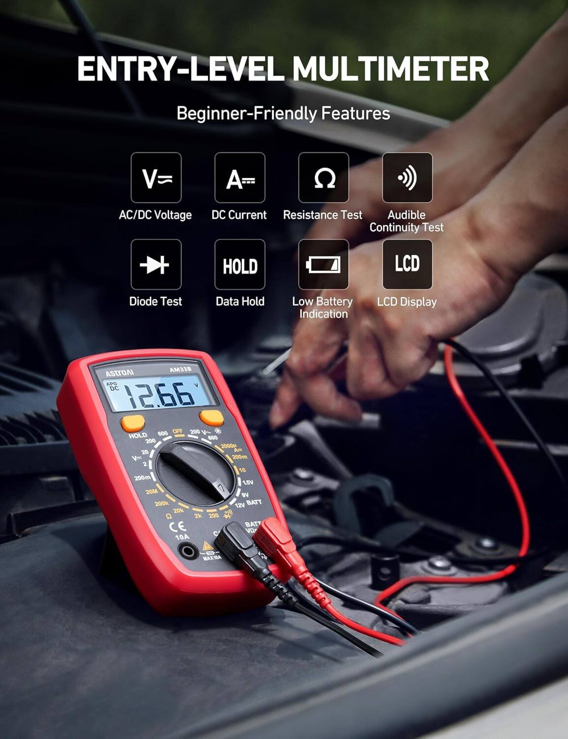 ENTRY-LEVEL MULTIMETER  
Beginner-Friendly Features

- AC/DC Voltage
- DC Current
- Resistance Test
- Audible Continuity Test
- Diode Test
- Data Hold
- Low Battery Indication
- LCD Display

AM318  
ASTROAI  
APG  
DC  
12.66  
600  
OFF  
200 V  
HOLD  
600  
200  
2000  
20 A  
200m  
2  
10  
200m  
15V  
20M  
WV  
200k  
12V  
BATT  
20k  
2k  
200  
4  
CE  
BAT  
B  
C  
VO  
10A MAX