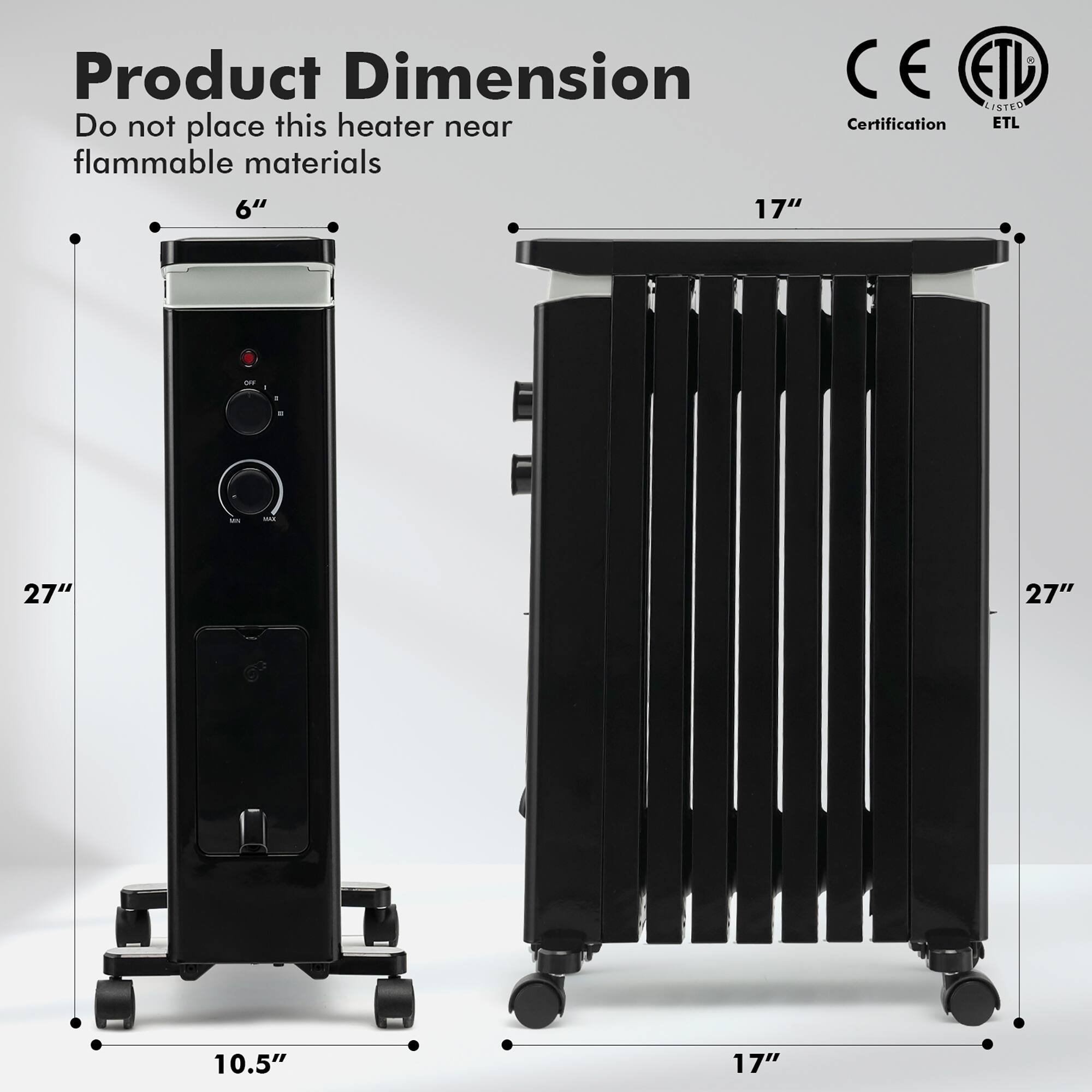 Product Dimension  
Do not place this heater near flammable materials  

6"  
27"  
10.5"  

17"  
27"  
17"  

Certification  
ETL