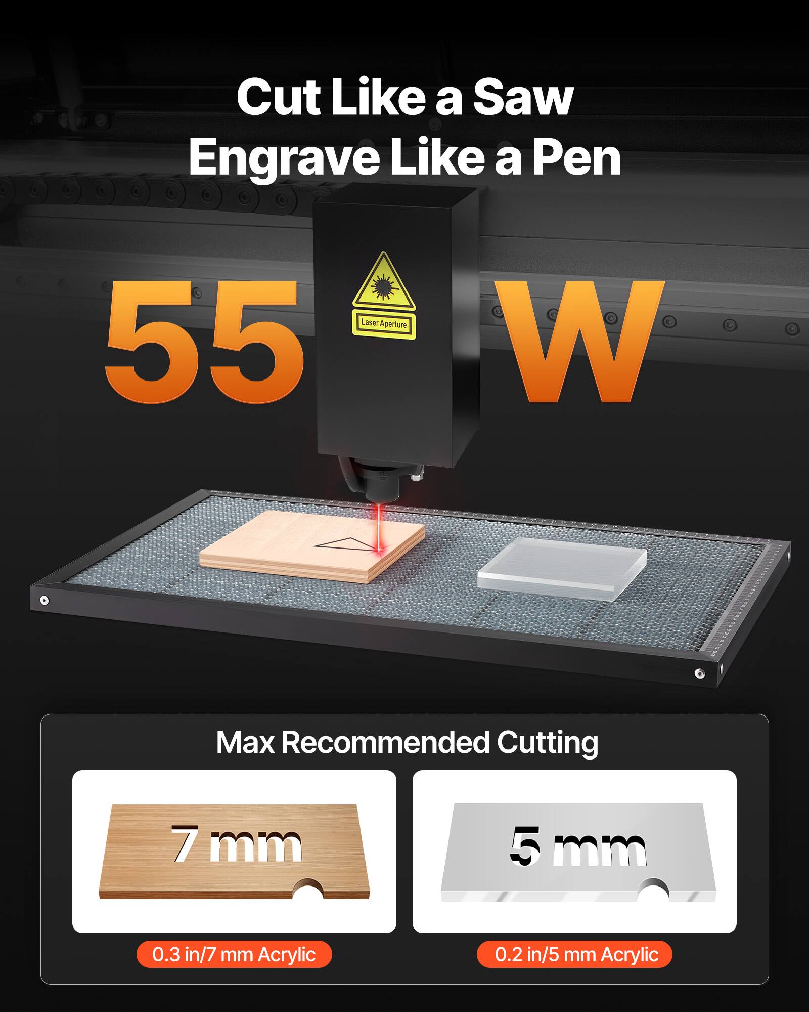 Cut Like a Saw  
Engrave Like a Pen  

Laser Aperture 55 W  

Max Recommended Cutting  
7 mm (0.3 in/7 mm Acrylic)  
5 mm (0.2 in/5 mm Acrylic)